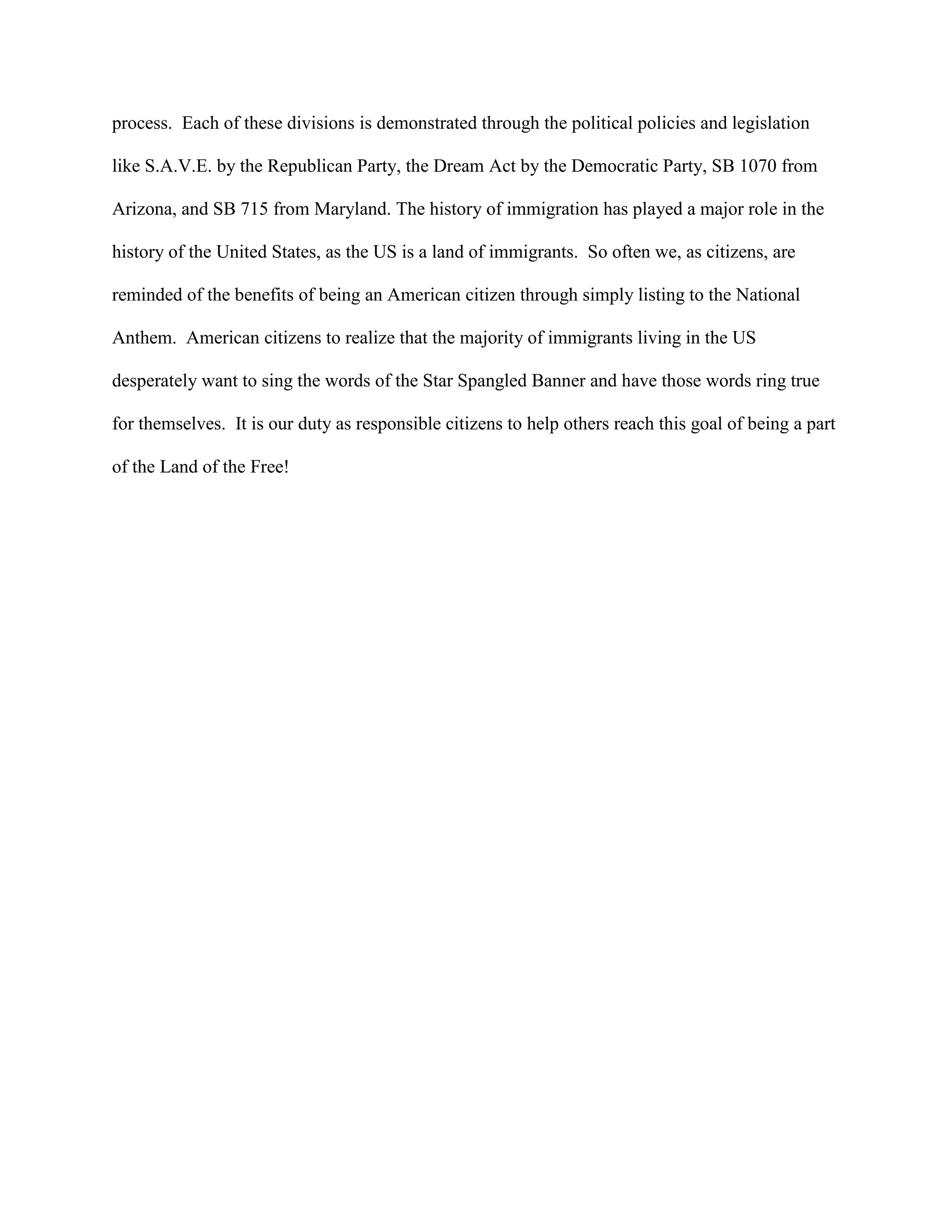 process. Each of these divisions is demonstrated through the political policies and legislation
like S.A.V.E. by the Republican Party, the Dream Act by the Democratic Party, SB 1070 from
Arizona, and SB 715 from Maryland. The history of immigration has played a major role in the
history of the United States, as the US is a land of immigrants. So often we, as citizens, are
reminded of the benefits of being an American citizen through simply listing to the National
Anthem. American citizens to realize that the majority of immigrants living in the US
desperately want to sing the words of the Star Spangled Banner and have those words ring true
for themselves. It is our duty as responsible citizens to help others reach this goal of being a part
of the Land of the Free!
 