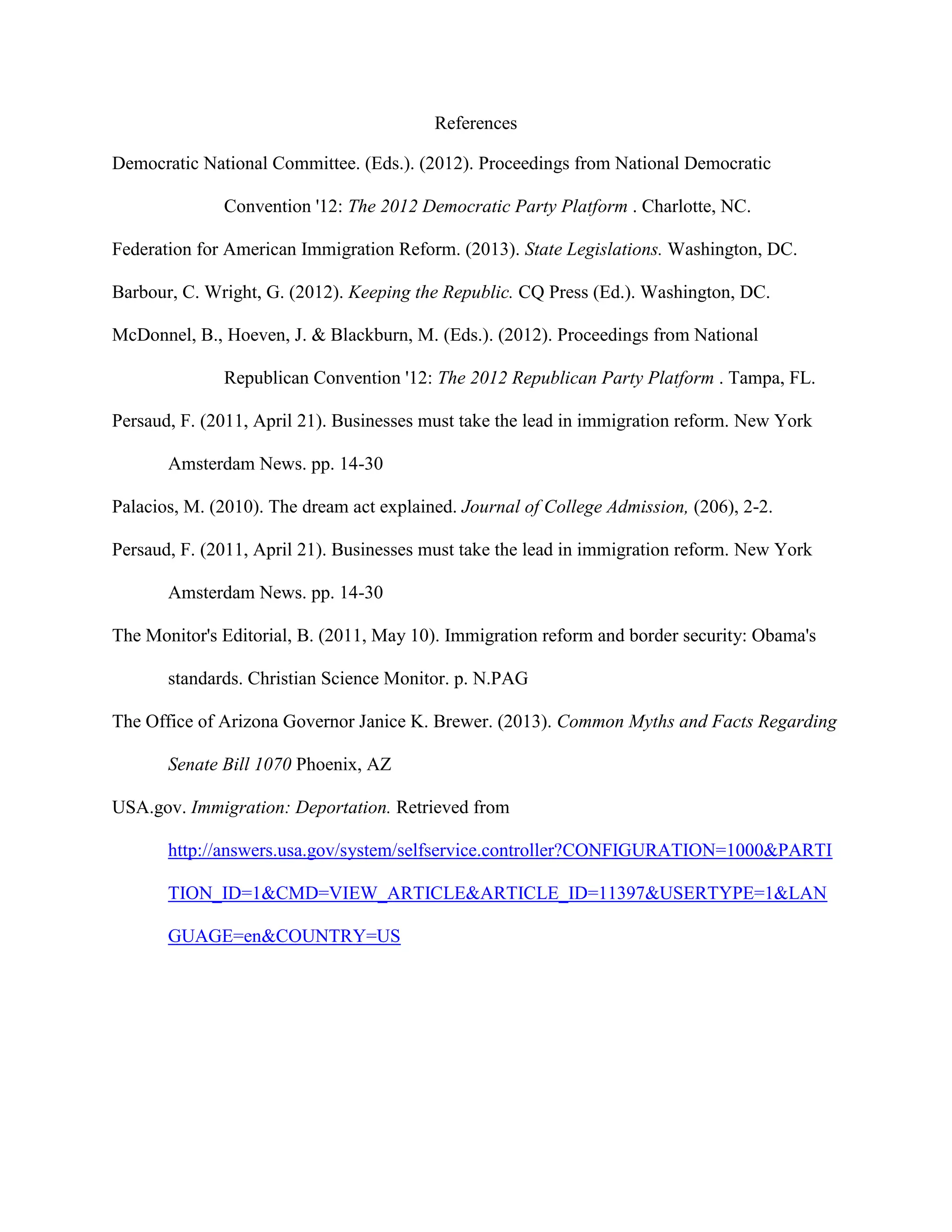 References
Democratic National Committee. (Eds.). (2012). Proceedings from National Democratic
Convention '12: The 2012 Democratic Party Platform . Charlotte, NC.
Federation for American Immigration Reform. (2013). State Legislations. Washington, DC.
Barbour, C. Wright, G. (2012). Keeping the Republic. CQ Press (Ed.). Washington, DC.
McDonnel, B., Hoeven, J. & Blackburn, M. (Eds.). (2012). Proceedings from National
Republican Convention '12: The 2012 Republican Party Platform . Tampa, FL.
Persaud, F. (2011, April 21). Businesses must take the lead in immigration reform. New York
Amsterdam News. pp. 14-30
Palacios, M. (2010). The dream act explained. Journal of College Admission, (206), 2-2.
Persaud, F. (2011, April 21). Businesses must take the lead in immigration reform. New York
Amsterdam News. pp. 14-30
The Monitor's Editorial, B. (2011, May 10). Immigration reform and border security: Obama's
standards. Christian Science Monitor. p. N.PAG
The Office of Arizona Governor Janice K. Brewer. (2013). Common Myths and Facts Regarding
Senate Bill 1070 Phoenix, AZ
USA.gov. Immigration: Deportation. Retrieved from
http://answers.usa.gov/system/selfservice.controller?CONFIGURATION=1000&PARTI
TION_ID=1&CMD=VIEW_ARTICLE&ARTICLE_ID=11397&USERTYPE=1&LAN
GUAGE=en&COUNTRY=US
 