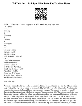 Tell Tale Heart In Edgar Allan Poe s The Tell-Tale Heart
BLACK FRIDAY SALE Use coupon BLACKFRIDAY 50% off! View Plans
GradeProof
Spelling
0
Grammar
0
Phrasing
0
Eloquence
PRO
13
Improve writing
Decrease words
Increase words
Auto Advance Plagiarism
PRO
Character Count 4765
Word Count 1174
Sentence Count 97
Syllables per Word 1.33
Words per Sentence 11.98
Readability 82.4 %
Grade Level 4.7 years
Reading Time 5 minutes
Speaking Time 8 minutes
Type your title...
An insane man suffocates and stifles an innocent old man because he does not like the old man s pale
blue, vulture like eye, yet he claims to be sane. In The Tell Tale Heart , by Edgar Allan Poe, the main
character, the narrator, is haunted by an old man s pale blue eye. The narrator is haunted so much by
the eyes that he decides to get rid of the eye, even if it meant getting rid of the old man too. In the end,
the narrator ends up a telling the police where he concealed the old man s dead body to the police, on
account of him being insane. Even though the narrator claims to be sane, I can tell by his actions,
thoughts, and words, that he is clearly insane. The narrator loves the old man but is haunted but the
old man s evil eye. The narrator makes up his mind to kill the old man and to get rid of the eye. The
text states, It is impossible to say how first the idea entered my brain; but once conceived, it haunted
 