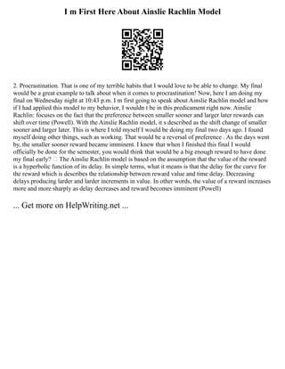 I m First Here About Ainslie Rachlin Model
2. Procrastination. That is one of my terrible habits that I would love to be able to change. My final
would be a great example to talk about when it comes to procrastination! Now, here I am doing my
final on Wednesday night at 10:43 p.m. I m first going to speak about Ainslie Rachlin model and how
if I had applied this model to my behavior, I wouldn t be in this predicament right now. Ainslie
Rachlin: focuses on the fact that the preference between smaller sooner and larger later rewards can
shift over time (Powell). With the Ainslie Rachlin model, it s described as the shift change of smaller
sooner and larger later. This is where I told myself I would be doing my final two days ago. I found
myself doing other things, such as working. That would be a reversal of preference . As the days went
by, the smaller sooner reward became imminent. I knew that when I finished this final I would
officially be done for the semester, you would think that would be a big enough reward to have done
my final early?  The Ainslie Rachlin model is based on the assumption that the value of the reward
is a hyperbolic function of its delay. In simple terms, what it means is that the delay for the curve for
the reward which is describes the relationship between reward value and time delay. Decreasing
delays producing larder and larder increments in value. In other words, the value of a reward increases
more and more sharply as delay decreases and reward becomes imminent (Powell)
... Get more on HelpWriting.net ...
 