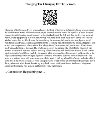 Changing The Changing Of The Seasons
Changing of the Seasons Every season changes the look of the world differently. Some seasons make
the environment bloom while other seasons put the environment to rest for a period of time. Seasons
change from the blazing sun of summer, to the vivid colors of the fall, and then the freezing snow of
winter. Many people vary in which season they relish the most, but I enjoy three of the four seasons
Mother Nature has to offer. I savor the time during the summer, fall, and winter that I get to spend
with family and friends. Nothing compares to the scorching heat of summer, the chilling breeze of fall,
or sub zero temperatures of the winter. I m a huge fan of the summer, fall, and winter. Winter is the
most wonderful time of the year. The white snow covers the ground like white fluffy blanket. I stay
indoors in the warm heat and enjoy a nice cup of hot chocolate with family and friends. I look out the
window into the bright light made by the crystal white snow and the shining sun. I walk outside in the
frigid cold wrapped up in multiple layers of clothes to protect me from the harsh winter winds. The
town is at a silent stand still as snow covers all the roads. I pick up a handful of snow, and take a bite it
tastes like a flavorless sno cone. I walk a couple blocks to see dozens of little kids riding sleighs down
the icy slopes of Main Street. I make my way back home, but I could hear a loud screeching noise
almost as if someone was using a jackhammer. They were finally
... Get more on HelpWriting.net ...
 