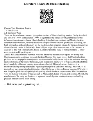 Literature Review On Islamic Banking
Chapter Two: Literature Review
2.1: Introduction
2.2: Empirical Work
There are few studies on customer perceptions number of Islamic banking services. Study from Erol
and El Adour (1989) and Erol et al. (1990) is regarded as the earliest investigate the factors that
influence the customer to choose Islamic banking. Using both conventional and Muslim banking
customers as respondents, the study found that the provision of services quickly and efficiently, the
bank s reputation and confidentiality are the most important selection criteria for bank customers who
visit the Islamic banks. In their study, found religion plays a less important role in the customer s
decision to deal with Islamic banks. Haron et. al (1994) made a study of 301 respondents ... Show
more content on Helpwriting.net ...
Almost 80% of respondents were non Muslims. Therefore these research reports are mostly non
Muslim customer s opinion on corporate banking Muslim. This study proves that Muslim banking
products are not so popular among corporate customers in Malaysia and only a few maintain banking
relationships under the Islamic banking system. In addition, nearly 65% of respondents indicated that
their knowledge of Islamic banking system is very limited. This study shows that there is a
misunderstanding among respondents regarding the objectives of Islamic banking. While 38.1% of
respondents were uncertain about the nature of profit sharing system in Islamic banking, 50% believe
that this principle is the only principle adopted by Islamic banks as a replacement Riba. Respondents
were not familiar with other principles such as Musharakah, Ijarah, Wakala, and Istisna a. Overall, the
conclusions of the study are that there is a general knowledge that inadequate corporate banking
products and services to Islam among
... Get more on HelpWriting.net ...
 