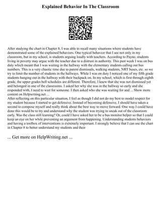 Explained Behavior In The Classroom
After studying the chart in Chapter 8, I was able to recall many situations where students have
demonstrated some of the explained behaviors. One typical behavior that I see not only in my
classroom, but in my school, is students arguing loudly with teachers. According to Payne, students
living in poverty may argue with the teacher due to a distrust in authority. This past week I was on bus
duty which meant that I was waiting in the hallway with the elementary students calling out bus
numbers. This is a very chaotic time due to parent dismissals, walking students, NRT buses, etc. so we
try to limit the number of students in the hallways. While I was on duty I noticed one of my fifth grade
students hanging out in the hallway with their backpack on. In my school, which is first through eighth
grade, the upper grades bell schedules are different. Therefore, I knew that she was not dismissed yet
and belonged in one of the classrooms. I asked her why she was in the hallway so early and she
responded with, I need to wait for someone. I then asked who she was waiting for and ... Show more
content on Helpwriting.net ...
After reflecting on this particular situation, I feel as though I did not do my best to model respect for
my student because I started to get defensive. Instead of becoming defensive, I should have taken a
second to compose myself and really think about the best way to move forward. One way I could have
done this would be to try and understand why the student was trying to sneak out of the classroom
early. Was the class still learning? Or, could I have asked her to be a bus monitor helper so that I could
keep an eye on her while preventing an argument from happening. Understanding students behaviors
and having a toolbox of interventions is extremely important. I strongly believe that I can use the chart
in Chapter 8 to better understand my students and their
... Get more on HelpWriting.net ...
 