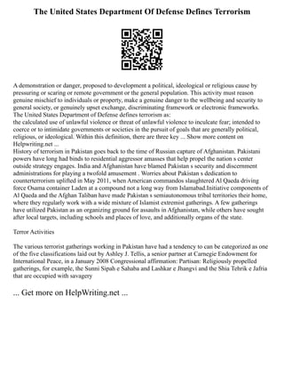 The United States Department Of Defense Defines Terrorism
A demonstration or danger, proposed to development a political, ideological or religious cause by
pressuring or scaring or remote government or the general population. This activity must reason
genuine mischief to individuals or property, make a genuine danger to the wellbeing and security to
general society, or genuinely upset exchange, discriminating framework or electronic frameworks.
The United States Department of Defense defines terrorism as:
the calculated use of unlawful violence or threat of unlawful violence to inculcate fear; intended to
coerce or to intimidate governments or societies in the pursuit of goals that are generally political,
religious, or ideological. Within this definition, there are three key ... Show more content on
Helpwriting.net ...
History of terrorism in Pakistan goes back to the time of Russian capture of Afghanistan. Pakistani
powers have long had binds to residential aggressor amasses that help propel the nation s center
outside strategy engages. India and Afghanistan have blamed Pakistan s security and discernment
administrations for playing a twofold amusement . Worries about Pakistan s dedication to
counterterrorism uplifted in May 2011, when American commandos slaughtered Al Qaeda driving
force Osama container Laden at a compound not a long way from Islamabad.Initiative components of
Al Qaeda and the Afghan Taliban have made Pakistan s semiautonomous tribal territories their home,
where they regularly work with a wide mixture of Islamist extremist gatherings. A few gatherings
have utilized Pakistan as an organizing ground for assaults in Afghanistan, while others have sought
after local targets, including schools and places of love, and additionally organs of the state.
Terror Activities
The various terrorist gatherings working in Pakistan have had a tendency to can be categorized as one
of the five classifications laid out by Ashley J. Tellis, a senior partner at Carnegie Endowment for
International Peace, in a January 2008 Congressional affirmation: Partisan: Religiously propelled
gatherings, for example, the Sunni Sipah e Sahaba and Lashkar e Jhangvi and the Shia Tehrik e Jafria
that are occupied with savagery
... Get more on HelpWriting.net ...
 