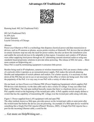 Advantages Of Traditional Poe
Running head: 802.3af (Traditional PoE)
802.3af (Traditional PoE)
In APA style
Ariane Quenum
Loyola University of Chicago
Abstract
Power over Ethernet or PoE is a technology that dispense electrical power and data transmission to
devices, such as IP cameras or phones, access points wireless or bluetooth. PoE devices that are placed
in remote locations stop not only the need for power outlets, but also cut down the installation costs
and enable the network devices to be adaptable in that region. Consumers and vendors of IP phones
were either supplying local power through an AC (alternating current) electrical outlet or using non
standards based proprietary solutions to provide inline powering. The release of 802.3af came ... Show
more content on Helpwriting.net ...
Since PoE is used by terminating equipment it consumes little power.
Besides being used in IP telephones, cameras or wireless transmission, PoE can assure a better safety
of a network while it operates as an inessential power supply. PoE makes the network planning
flexible and independent of switch cabinets and sockets. For a better security, it is necessary to shut
down all the PDs that are not in use or not necessary in the office or where are being used. Also with
the popularity of the PoE. it is very easy to use PoE with a variety of other devices.
On one hand, we have Power over Ethernet PSE (Power Supplying Equipment) which supplies PoE
PD devices with electricity via the data cable and is also a source of voltage. It may use either End
Span or Mid Span. The end span method basically means that there is a hardware device such as a
PoE capable switch at the beginning of the twisted pair cable. A PoE capable switch simply defines a
switch that has the capability of transmitting DC voltage over the twisted pair cable along with data.
Figure 1: Power supplied from LAN equipment with end span PSE
The other method, known as Mid span, provides power on the twisted pair cable at some point after
the switch/router but before the device you are powering. An example of a Mid span device would be
something like a Single Port PoE injector (Planet3 Wireless, 2005). A Single Port PoE injector has a
port for the incoming Ethernet cable, a cord for the
... Get more on HelpWriting.net ...
 