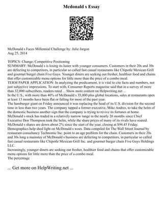 Mcdonald s Essay
McDonald s Faces Millennial Challenge by: Julie Jargon
Aug 25, 2014
TOPICS: Change; Competitive Positioning
SUMMARY: McDonald s is losing its luster with younger consumers. Customers in their 20s and 30s
are defecting to competitors, in particular so called fast casual restaurants like Chipotle Mexican Grill
and gourmet burger chain Five Guys. Younger diners are seeking out fresher, healthier food and chains
that offer customizable menu options for little more than the price of a combo meal.
TERM PAPER APPLICATION: In analyzing the predicament, it is vital to cite facts and numbers, not
just subjective impressions. To start with, Consumer Reports magazine said that in a survey of more
than 32,000 subscribers, readers rated ... Show more content on Helpwriting.net ...
In the U.S., with more than 40% of McDonald s 35,000 plus global locations, sales at restaurants open
at least 13 months have been flat or falling for most of the past year.
The hamburger giant on Friday announced it was replacing the head of its U.S. division for the second
time in less than two years. The company tapped a former executive, Mike Andres, to take the helm of
the domestic business another sign that the company is trying to revive its fortunes at home.
McDonald s stock has traded in a relatively narrow range in the nearly 26 months since Chief
Executive Don Thompson took the helm, while the share prices of many of its rivals have soared.
McDonald s shares are down about 2% since the start of the year, closing at $94.45 Friday.
Demographics help shed light on McDonald s woes. Data compiled for The Wall Street Journal by
restaurant consultancy Technomic Inc. point to an age problem for the chain. Customers in their 20s
and 30s long a mainstay of McDonald s business are defecting to competitors, in particular so called
fast casual restaurants like Chipotle Mexican Grill Inc. and gourmet burger chain Five Guys Holdings
LLC.
Increasingly, younger diners are seeking out fresher, healthier food and chains that offer customizable
menu options for little more than the price of a combo meal.
The percentage
... Get more on HelpWriting.net ...
 