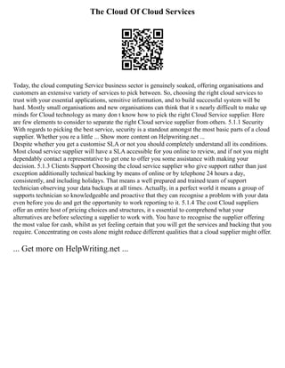 The Cloud Of Cloud Services
Today, the cloud computing Service business sector is genuinely soaked, offering organisations and
customers an extensive variety of services to pick between. So, choosing the right cloud services to
trust with your essential applications, sensitive information, and to build successful system will be
hard. Mostly small organisations and new organisations can think that it s nearly difficult to make up
minds for Cloud technology as many don t know how to pick the right Cloud Service supplier. Here
are few elements to consider to separate the right Cloud service supplier from others. 5.1.1 Security
With regards to picking the best service, security is a standout amongst the most basic parts of a cloud
supplier. Whether you re a little ... Show more content on Helpwriting.net ...
Despite whether you get a customise SLA or not you should completely understand all its conditions.
Most cloud service supplier will have a SLA accessible for you online to review, and if not you might
dependably contact a representative to get one to offer you some assistance with making your
decision. 5.1.3 Clients Support Choosing the cloud service supplier who give support rather than just
exception additionally technical backing by means of online or by telephone 24 hours a day,
consistently, and including holidays. That means a well prepared and trained team of support
technician observing your data backups at all times. Actually, in a perfect world it means a group of
supports technician so knowledgeable and proactive that they can recognise a problem with your data
even before you do and get the opportunity to work reporting to it. 5.1.4 The cost Cloud suppliers
offer an entire host of pricing choices and structures, it s essential to comprehend what your
alternatives are before selecting a supplier to work with. You have to recognise the supplier offering
the most value for cash, whilst as yet feeling certain that you will get the services and backing that you
require. Concentrating on costs alone might reduce different qualities that a cloud supplier might offer.
... Get more on HelpWriting.net ...
 