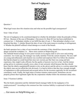Tort of Negligence
Question 1
What legal issues does this situation raise and what are the possible legal consequences?
Issue 1 duty of care
The tort of negligence to be constituted depend on whether the defendant violate the principle of Duty
0f Care . Because of the case of Donoghue v Stevenson [1], Duty 0f Care has been established in
common law: 1. Defendant whether or not fulfill the duty of care. 2. That defendant whether or not
breached that duty. 3. whether Breach the duty of care is the main reason to resulting in infringement.
4. Whether the plaintiff suffered virtual damage as a result of the breach.
the bank operators have a duty of care towards the customers if they should have known about the
danger around the workplace. in ... Show more content on Helpwriting.net ...
The Adelaide branch arrange its new junior recruits on its enquiry desk to serve new and existing
customers. two weeks ago, the manager was really satisfied. From the current situation, The new staff
are young and enthusiastic and situation was excellent and surprised. But if we follow the situation
that had developed we could found that since new recruits just like Sam was young and lack
experience, they might Looks efficient, but the quality of answers was low in fact. And the trainee
giving advice to customers actually owes a duty of care seriously which because that they should
know that the elderly man(plaintiff) intends to rely on the advice and the advice is a serious nature that
the elderly man can not afford the risk obviously. it is hard to believe that they have enough strength
of explanation to offer professional and accurate advice for the investors especially for the investment
consultancy work. Finally, the legal status of trainee remains controversial. Sometimes can not
properly protect their legitimate rights like the corporation whether follow the minimum salary rules.
Issue 3 Vicarious Liability
Was the brank corporation and the Adelaide branch manager liable for the negligence of its
employees(sam)？According to the common law that vicarious liability is expressed in three main
forms,
... Get more on HelpWriting.net ...
 