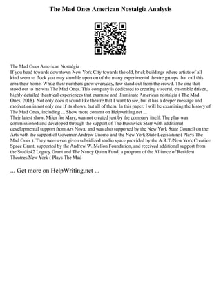 The Mad Ones American Nostalgia Analysis
The Mad Ones American Nostalgia
If you head towards downtown New York City towards the old, brick buildings where artists of all
kind seem to flock you may stumble upon on of the many experimental theatre groups that call this
area their home. While their numbers grow everyday, few stand out from the crowd. The one that
stood out to me was The Mad Ones. This company is dedicated to creating visceral, ensemble driven,
highly detailed theatrical experiences that examine and illuminate American nostalgia ( The Mad
Ones, 2018). Not only does it sound like theatre that I want to see, but it has a deeper message and
motivation in not only one if its shows, but all of them. In this paper, I will be examining the history of
The Mad Ones, including ... Show more content on Helpwriting.net ...
Their latest show, Miles for Mary, was not created just by the company itself. The play was
commissioned and developed through the support of The Bushwick Starr with additional
developmental support from Ars Nova, and was also supported by the New York State Council on the
Arts with the support of Governor Andrew Cuomo and the New York State Legislature ( Plays The
Mad Ones ). They were even given subsidized studio space provided by the A.R.T./New York Creative
Space Grant, supported by the Andrew W. Mellon Foundation, and received additional support from
the Studio42 Legacy Grant and The Nancy Quinn Fund, a program of the Alliance of Resident
Theatres/New York ( Plays The Mad
... Get more on HelpWriting.net ...
 