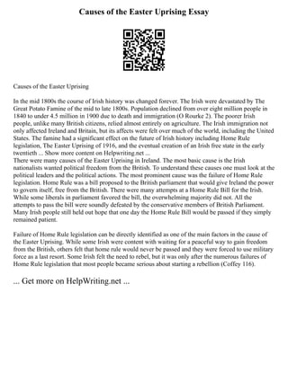 Causes of the Easter Uprising Essay
Causes of the Easter Uprising
In the mid 1800s the course of Irish history was changed forever. The Irish were devastated by The
Great Potato Famine of the mid to late 1800s. Population declined from over eight million people in
1840 to under 4.5 million in 1900 due to death and immigration (O Rourke 2). The poorer Irish
people, unlike many British citizens, relied almost entirely on agriculture. The Irish immigration not
only affected Ireland and Britain, but its affects were felt over much of the world, including the United
States. The famine had a significant effect on the future of Irish history including Home Rule
legislation, The Easter Uprising of 1916, and the eventual creation of an Irish free state in the early
twentieth ... Show more content on Helpwriting.net ...
There were many causes of the Easter Uprising in Ireland. The most basic cause is the Irish
nationalists wanted political freedom from the British. To understand these causes one must look at the
political leaders and the political actions. The most prominent cause was the failure of Home Rule
legislation. Home Rule was a bill proposed to the British parliament that would give Ireland the power
to govern itself, free from the British. There were many attempts at a Home Rule Bill for the Irish.
While some liberals in parliament favored the bill, the overwhelming majority did not. All the
attempts to pass the bill were soundly defeated by the conservative members of British Parliament.
Many Irish people still held out hope that one day the Home Rule Bill would be passed if they simply
remained patient.
Failure of Home Rule legislation can be directly identified as one of the main factors in the cause of
the Easter Uprising. While some Irish were content with waiting for a peaceful way to gain freedom
from the British, others felt that home rule would never be passed and they were forced to use military
force as a last resort. Some Irish felt the need to rebel, but it was only after the numerous failures of
Home Rule legislation that most people became serious about starting a rebellion (Coffey 116).
... Get more on HelpWriting.net ...
 