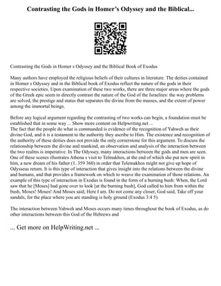 Contrasting the Gods in Homer’s Odyssey and the Biblical...
Contrasting the Gods in Homer s Odyssey and the Biblical Book of Exodus
Many authors have employed the religious beliefs of their cultures in literature. The deities contained
in Homer s Odyssey and in the Biblical book of Exodus reflect the nature of the gods in their
respective societies. Upon examination of these two works, there are three major areas where the gods
of the Greek epic seem to directly contrast the nature of the God of the Israelites: the way problems
are solved, the prestige and status that separates the divine from the masses, and the extent of power
among the immortal beings.
Before any logical argument regarding the contrasting of two works can begin, a foundation must be
established that in some way ... Show more content on Helpwriting.net ...
The fact that the people do what is commanded is evidence of the recognition of Yahweh as their
divine God, and it is a testament to the authority they ascribe to Him. The existence and recognition of
the authority of these deities does not provide the only cornerstone for this argument. To discuss the
relationship between the divine and mankind, an observation and analysis of the interaction between
the two realms is imperative. In The Odyssey, many interactions between the gods and men are seen.
One of these scenes illustrates Athena s visit to Telmakhos, at the end of which she put new spirit in
him, a new dream of his father (1. 359 360) in order that Telemakhos might not give up hope of
Odysseus return. It is this type of interaction that gives insight into the relations between the divine
and humans, and that provides a framework on which to weave the examination of those relations. An
example of this type of interaction in Exodus is found in the form of a burning bush: When, the Lord
saw that he [Moses] had gone over to look [at the burning bush], God called to him from within the
bush, Moses! Moses! And Moses said, Here I am. Do not come any closer, God said, Take off your
sandals, for the place where you are standing is holy ground (Exodus 3:4 5).
The interaction between Yahweh and Moses occurs many times throughout the book of Exodus, as do
other interactions between this God of the Hebrews and
... Get more on HelpWriting.net ...
 