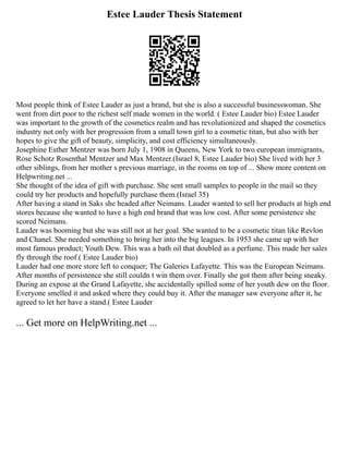 Estee Lauder Thesis Statement
Most people think of Estee Lauder as just a brand, but she is also a successful businesswoman. She
went from dirt poor to the richest self made women in the world. ( Estee Lauder bio) Estee Lauder
was important to the growth of the cosmetics realm and has revolutionized and shaped the cosmetics
industry not only with her progression from a small town girl to a cosmetic titan, but also with her
hopes to give the gift of beauty, simplicity, and cost efficiency simultaneously.
Josephine Esther Mentzer was born July 1, 1908 in Queens, New York to two european immigrants,
Rose Schotz Rosenthal Mentzer and Max Mentzer.(Israel 8, Estee Lauder bio) She lived with her 3
other siblings, from her mother s previous marriage, in the rooms on top of ... Show more content on
Helpwriting.net ...
She thought of the idea of gift with purchase. She sent small samples to people in the mail so they
could try her products and hopefully purchase them.(Israel 35)
After having a stand in Saks she headed after Neimans. Lauder wanted to sell her products at high end
stores because she wanted to have a high end brand that was low cost. After some persistence she
scored Neimans.
Lauder was booming but she was still not at her goal. She wanted to be a cosmetic titan like Revlon
and Chanel. She needed something to bring her into the big leagues. In 1953 she came up with her
most famous product; Youth Dew. This was a bath oil that doubled as a perfume. This made her sales
fly through the roof.( Estee Lauder bio)
Lauder had one more store left to conquer; The Galeries Lafayette. This was the European Neimans.
After months of persistence she still couldn t win them over. Finally she got them after being sneaky.
During an expose at the Grand Lafayette, she accidentally spilled some of her youth dew on the floor.
Everyone smelled it and asked where they could buy it. After the manager saw everyone after it, he
agreed to let her have a stand.( Estee Lauder
... Get more on HelpWriting.net ...
 