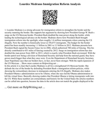 Lourdes Medrano Immigration Reform Analysis
1. Lourdes Medrano is a strong advocate for immigration reform to strengthen the border and the
security manning the border. She supports her argument by showing how President George W. Bush s
surge on the US Mexican border. President Bush doubled the man power along the border, while
leading the technological advance on the border. Medrano shows how President Bush brought
immigration reform into the spotlight, when roughly 1.6 million immigrants where entering the US
illegally. Now the number is historically lower at 356,873 immigrants. The budget for the border
patrol has been steadily increasing 1.1 billion in 2001 to 3.5 billion in 2012. Medrano presents how
President Bush signed the Secure Fence Act in 2006, which authorized 700 miles of fencing. This his
directly contributed to 651 miles of fencing created by 2012. Surge on immigration reform has also
doubled the man power from 2001 to 2012, which is exactly what President Bush envisioned. With the
border patrol now being a division of Homeland Security and help from the national guard, they have
grown much bigger then what they once were. Even the Department of Homeland Security Secretary
Janet Napolitano says that our borders have, in fact, never been stronger. With the rapid expansion of
the US Mexican ... Show more content on Helpwriting.net ...
In this article it is clear that Lourdes Medrano is all for a strengthened US Mexican border. She
defends the rise of the border by defending President Bush s immigration reform policies, while
showing the extraordinary decrease in immigrants entering the US illegally. Medrano also makes
President Obama s administration out to be villains, when she says led the Obama administration to
kill the virtual fence. Basically showing readers that President Obama is letting immigrants walk into
the US. While these numbers are extraordinary and historic for the United States the articles numbers
can be called into question, because the data in the article does not match the graphs displayed in the
... Get more on HelpWriting.net ...
 