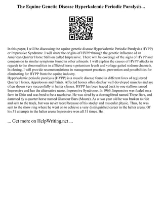 The Equine Genetic Disease Hyperkalemic Periodic Paralysis...
In this paper, I will be discussing the equine genetic disease Hyperkalemic Periodic Paralysis (HYPP)
or Impressive Syndrome. I will share the origins of HYPP through the genetic influence of an
American Quarter Horse Stallion called Impressive. There will be coverage of the signs of HYPP and
comparison to similar symptoms found in other ailments. I will explain the causes of HYPP attacks in
regards to the abnormalities in afflicted horse s potassium levels and voltage gaited sodium channels.
In closing, I will provide recommendations in management practices, prevention and possibilities for
eliminating for HYPP from the equine industry.
Hyperkalemic periodic paralysis (HYPP) is a muscle disease found in different lines of registered
Quarter Horses, Appaloosas and Paints. Affected horses often display well developed muscles and are
often shown very successfully in halter classes. HYPP has been traced back to one stallion named
Impressive and has the alternative name, Impressive Syndrome. In 1969, Impressive was foaled on a
farm in Ohio and was bred to be a racehorse. He was sired by a thoroughbred named Three Bars, and
dammed by a quarter horse named Glamour Bars (Moore). As a two year old he was broken to ride
and sent to the track, but was never raced because of his stocky and muscular physic. Thus, he was
sent to the show ring where he went on to achieve a very distinguished career in the halter arena. Of
his 31 attempts in the halter arena Impressive won all 31 times. He
... Get more on HelpWriting.net ...
 