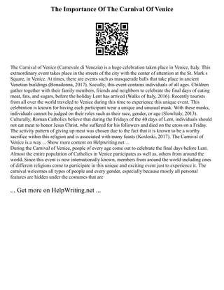 The Importance Of The Carnival Of Venice
The Carnival of Venice (Carnevale di Venezia) is a huge celebration taken place in Venice, Italy. This
extraordinary event takes place in the streets of the city with the center of attention at the St. Mark s
Square, in Venice. At times, there are events such as masquerade balls that take place in ancient
Venetian buildings (Bonadonna, 2017). Socially, this event contains individuals of all ages. Children
gather together with their family members, friends and neighbors to celebrate the final days of eating
meat, fats, and sugars, before the holiday Lent has arrived (Walks of Italy, 2016). Recently tourists
from all over the world traveled to Venice during this time to experience this unique event. This
celebration is known for having each participant wear a unique and unusual mask. With these masks,
individuals cannot be judged on their roles such as their race, gender, or age (SlowItaly, 2013).
Culturally, Roman Catholics believe that during the Fridays of the 40 days of Lent, individuals should
not eat meat to honor Jesus Christ, who suffered for his followers and died on the cross on a Friday.
The activity pattern of giving up meat was chosen due to the fact that it is known to be a worthy
sacrifice within this religion and is associated with many feasts (Kosloski, 2017). The Carnival of
Venice is a way ... Show more content on Helpwriting.net ...
During the Carnival of Venice, people of every age come out to celebrate the final days before Lent.
Almost the entire population of Catholics in Venice participates as well as, others from around the
world. Since this event is now internationally known, members from around the world including ones
of different religions come to participate in this unique and exciting event just to experience it. The
carnival welcomes all types of people and every gender, especially because mostly all personal
features are hidden under the costumes that are
... Get more on HelpWriting.net ...
 