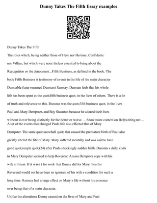 Dunny Takes The Fifth Essay examples
Dunny Takes The Fifth
The roles which, being neither those of Hero nor Heroine, Confidante
nor Villian, but which were none theless essential to bring about the
Recognition or the denoument...Fifth Business, as defined in the book. The
book Fifth Business is testimony of events in the life of the main character
Dunstable (later renamed Dunstan) Ramsay. Dunstan feels that his whole
life has been spent as the quot;fifth business quot; in the lives of others. There is a lot
of truth and relevence to this. Dunstan was the quot;fifth business quot; in the lives
Paul and Mary Dempster, and Boy Staunton because he altered their lives
without it ever being distinctly for the better or worse. ... Show more content on Helpwriting.net ...
A lot of the events that changed Pauls life also effected that of Mary
Dempster. The same quot;snowball quot; that caused the premature birth of Paul also
greatly altered the life of Mary. Mary suffered mentally and was said to have
gone quot;simple quot;(24) after Pauls shockingly sudden birth. Dunstan s daily visits
to Mary Dempster seemed to help Reverend Amasa Dempster cope with his
wife s illness. If it wasn t for work that Dunny did for Mary then the
Reverend would not have been so ignorant of his wife s condition for such a
long time. Ramsay had a large effect on Mary s life without his presence
ever being that of a main character.
Unlike the alterations Dunny caused on the lives of Mary and Paul
 