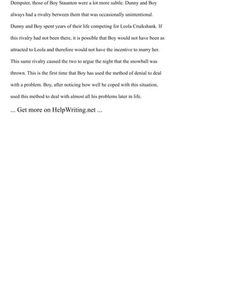Dempster, those of Boy Staunton were a lot more subtle. Dunny and Boy
always had a rivalry between them that was occasionally unintentional.
Dunny and Boy spent years of their life competing for Leola Cruikshank. If
this rivalry had not been there, it is possible that Boy would not have been as
attracted to Leola and therefore would not have the incentive to marry her.
This same rivalry caused the two to argue the night that the snowball was
thrown. This is the first time that Boy has used the method of denial to deal
with a problem. Boy, after noticing how well he coped with this situation,
used this method to deal with almost all his problems later in life.
... Get more on HelpWriting.net ...
 