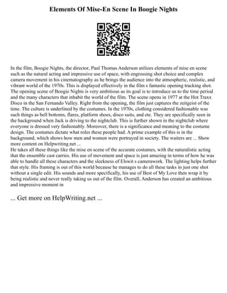 Elements Of Mise-En Scene In Boogie Nights
In the film, Boogie Nights, the director, Paul Thomas Anderson utilizes elements of mise en scene
such as the natural acting and impressive use of space, with engrossing shot choice and complex
camera movement in his cinematography as he brings the audience into the atmospheric, realistic, and
vibrant world of the 1970s. This is displayed effectively in the film s fantastic opening tracking shot.
The opening scene of Boogie Nights is very ambitious as its goal is to introduce us to the time period
and the many characters that inhabit the world of the film. The scene opens in 1977 at the Hot Traxx
Disco in the San Fernando Valley. Right from the opening, the film just captures the zeitgeist of the
time. The culture is underlined by the costumes. In the 1970s, clothing considered fashionable was
such things as bell bottoms, flares, platform shoes, disco suits, and ete. They are specifically seen in
the background when Jack is driving to the nightclub. This is further shown in the nightclub where
everyone is dressed very fashionably. Moreover, there is a significance and meaning to the costume
design. The costumes dictate what roles these people had. A prime example of this is in the
background, which shows how men and women were portrayed in society. The waiters are ... Show
more content on Helpwriting.net ...
He takes all these things like the mise en scene of the accurate costumes, with the naturalistic acting
that the ensemble cast carries. His use of movement and space is just amazing in terms of how he was
able to handle all these characters and the sleekness of Elswit s camerawork. The lighting helps further
that style. His framing is out of this world because he manages to do all these tasks in just one shot
without a single edit. His sounds and more specifically, his use of Best of My Love then wrap it by
being realistic and never really taking us out of the film. Overall, Anderson has created an ambitious
and impressive moment in
... Get more on HelpWriting.net ...
 