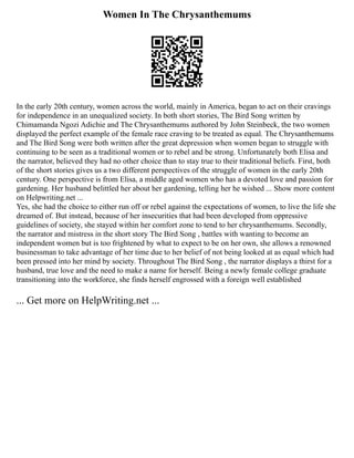 Women In The Chrysanthemums
In the early 20th century, women across the world, mainly in America, began to act on their cravings
for independence in an unequalized society. In both short stories, The Bird Song written by
Chimamanda Ngozi Adichie and The Chrysanthemums authored by John Steinbeck, the two women
displayed the perfect example of the female race craving to be treated as equal. The Chrysanthemums
and The Bird Song were both written after the great depression when women began to struggle with
continuing to be seen as a traditional women or to rebel and be strong. Unfortunately both Elisa and
the narrator, believed they had no other choice than to stay true to their traditional beliefs. First, both
of the short stories gives us a two different perspectives of the struggle of women in the early 20th
century. One perspective is from Elisa, a middle aged women who has a devoted love and passion for
gardening. Her husband belittled her about her gardening, telling her he wished ... Show more content
on Helpwriting.net ...
Yes, she had the choice to either run off or rebel against the expectations of women, to live the life she
dreamed of. But instead, because of her insecurities that had been developed from oppressive
guidelines of society, she stayed within her comfort zone to tend to her chrysanthemums. Secondly,
the narrator and mistress in the short story The Bird Song , battles with wanting to become an
independent women but is too frightened by what to expect to be on her own, she allows a renowned
businessman to take advantage of her time due to her belief of not being looked at as equal which had
been pressed into her mind by society. Throughout The Bird Song , the narrator displays a thirst for a
husband, true love and the need to make a name for herself. Being a newly female college graduate
transitioning into the workforce, she finds herself engrossed with a foreign well established
... Get more on HelpWriting.net ...
 