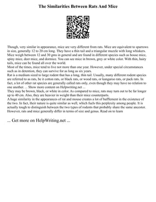 The Similarities Between Rats And Mice
Though, very similar in appearance, mice are very different from rats. Mice are equivalent to sparrows
in size, generally 12 to 20 cm long. They have a thin tail and a triangular muzzle with long whiskers.
Mice weigh between 12 and 30 gms in general and are found in different species such as house mice,
spiny mice, deer mice, and dormice. You can see mice in brown, grey or white color. With thin, hairy
tails, mice can be found all over the world.
Most of the times, mice tend to live not more than one year. However, under special circumstances
such as in detention, they can survive for as long as six years.
Rat is a medium sized to large rodent that has a long, thin tail. Usually, many different rodent species
are referred to as rats, be it cotton rats, or black rats, or wood rats, or kangaroo rats, or pack rats. In
fact, a lot of other rat species are generally called rats only, even though they may have no relation to
one another. ... Show more content on Helpwriting.net ...
They may be brown, black, or white in color. As compared to mice, rats may turn out to be far longer
up to 40 cm. Also, they are heavier in weight than their mice counterparts.
A huge similarity in the appearances of rat and mouse creates a lot of bafflement in the existence of
the two. In fact, their nature is quite similar as well, which fuels this perplexity among people. It is
actually tough to distinguish between the two types of rodents that probably share the same ancestor.
However, rats and mice generally differ in terms of size and genus. Read on to learn
... Get more on HelpWriting.net ...
 