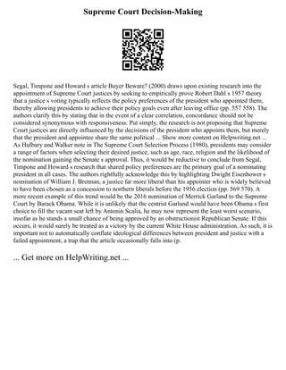 Supreme Court Decision-Making
Segal, Timpone and Howard s article Buyer Beware? (2000) draws upon existing research into the
appointment of Supreme Court justices by seeking to empirically prove Robert Dahl s 1957 theory
that a justice s voting typically reflects the policy preferences of the president who appointed them,
thereby allowing presidents to achieve their policy goals even after leaving office (pp. 557 558). The
authors clarify this by stating that in the event of a clear correlation, concordance should not be
considered synonymous with responsiveness. Put simply, the research is not proposing that Supreme
Court justices are directly influenced by the decisions of the president who appoints them, but merely
that the president and appointee share the same political ... Show more content on Helpwriting.net ...
As Hulbary and Walker note in The Supreme Court Selection Process (1980), presidents may consider
a range of factors when selecting their desired justice, such as age, race, religion and the likelihood of
the nomination gaining the Senate s approval. Thus, it would be reductive to conclude from Segal,
Timpone and Howard s research that shared policy preferences are the primary goal of a nominating
president in all cases. The authors rightfully acknowledge this by highlighting Dwight Eisenhower s
nomination of William J. Brennan, a justice far more liberal than his appointer who is widely believed
to have been chosen as a concession to northern liberals before the 1956 election (pp. 569 570). A
more recent example of this trend would be the 2016 nomination of Merrick Garland to the Supreme
Court by Barack Obama. While it is unlikely that the centrist Garland would have been Obama s first
choice to fill the vacant seat left by Antonin Scalia, he may now represent the least worst scenario,
insofar as he stands a small chance of being approved by an obstructionist Republican Senate. If this
occurs, it would surely be treated as a victory by the current White House administration. As such, it is
important not to automatically conflate ideological differences between president and justice with a
failed appointment, a trap that the article occasionally falls into (p.
... Get more on HelpWriting.net ...
 