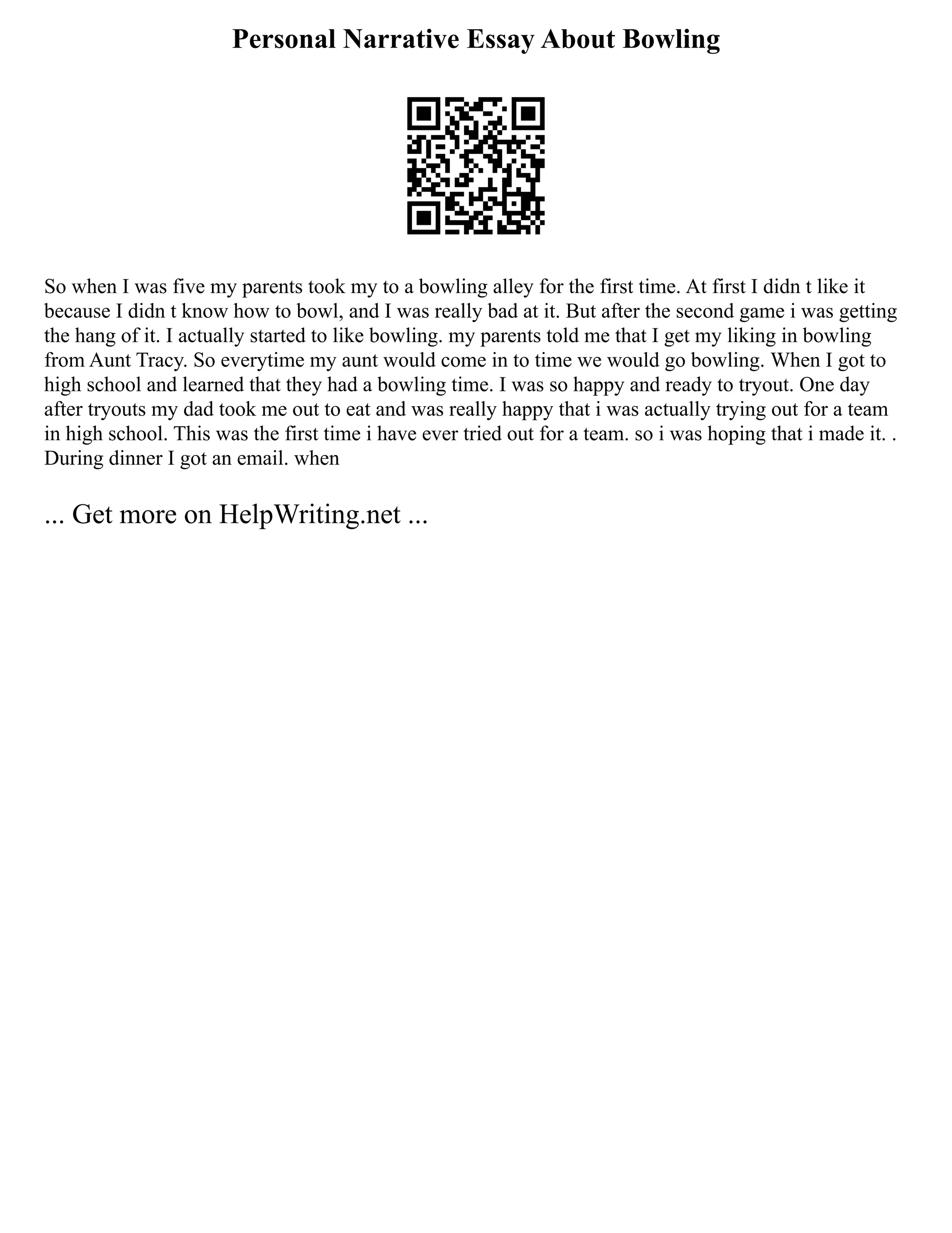 Personal Narrative Essay About Bowling
So when I was five my parents took my to a bowling alley for the first time. At first I didn t like it
because I didn t know how to bowl, and I was really bad at it. But after the second game i was getting
the hang of it. I actually started to like bowling. my parents told me that I get my liking in bowling
from Aunt Tracy. So everytime my aunt would come in to time we would go bowling. When I got to
high school and learned that they had a bowling time. I was so happy and ready to tryout. One day
after tryouts my dad took me out to eat and was really happy that i was actually trying out for a team
in high school. This was the first time i have ever tried out for a team. so i was hoping that i made it. .
During dinner I got an email. when
... Get more on HelpWriting.net ...
 