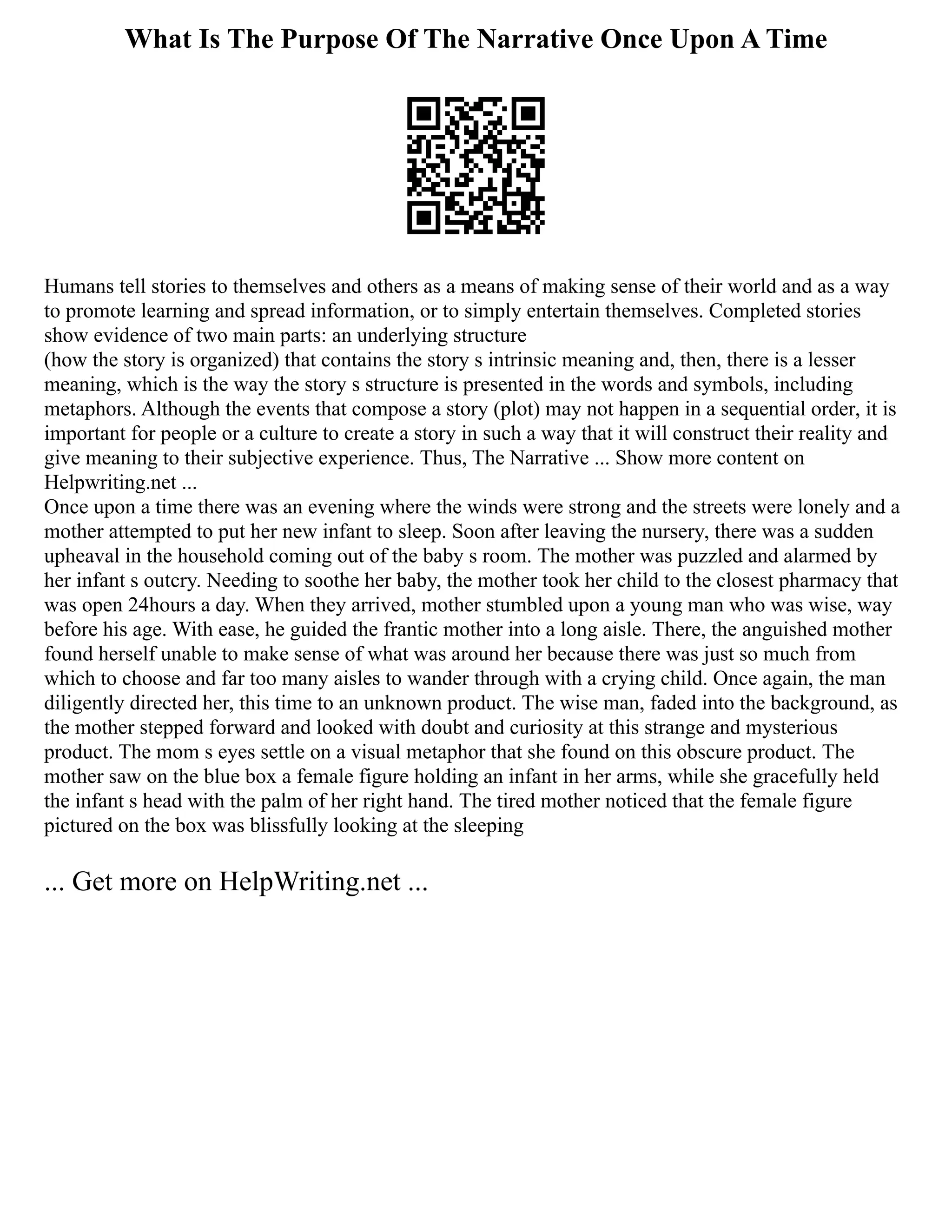 What Is The Purpose Of The Narrative Once Upon A Time
Humans tell stories to themselves and others as a means of making sense of their world and as a way
to promote learning and spread information, or to simply entertain themselves. Completed stories
show evidence of two main parts: an underlying structure
(how the story is organized) that contains the story s intrinsic meaning and, then, there is a lesser
meaning, which is the way the story s structure is presented in the words and symbols, including
metaphors. Although the events that compose a story (plot) may not happen in a sequential order, it is
important for people or a culture to create a story in such a way that it will construct their reality and
give meaning to their subjective experience. Thus, The Narrative ... Show more content on
Helpwriting.net ...
Once upon a time there was an evening where the winds were strong and the streets were lonely and a
mother attempted to put her new infant to sleep. Soon after leaving the nursery, there was a sudden
upheaval in the household coming out of the baby s room. The mother was puzzled and alarmed by
her infant s outcry. Needing to soothe her baby, the mother took her child to the closest pharmacy that
was open 24hours a day. When they arrived, mother stumbled upon a young man who was wise, way
before his age. With ease, he guided the frantic mother into a long aisle. There, the anguished mother
found herself unable to make sense of what was around her because there was just so much from
which to choose and far too many aisles to wander through with a crying child. Once again, the man
diligently directed her, this time to an unknown product. The wise man, faded into the background, as
the mother stepped forward and looked with doubt and curiosity at this strange and mysterious
product. The mom s eyes settle on a visual metaphor that she found on this obscure product. The
mother saw on the blue box a female figure holding an infant in her arms, while she gracefully held
the infant s head with the palm of her right hand. The tired mother noticed that the female figure
pictured on the box was blissfully looking at the sleeping
... Get more on HelpWriting.net ...
 