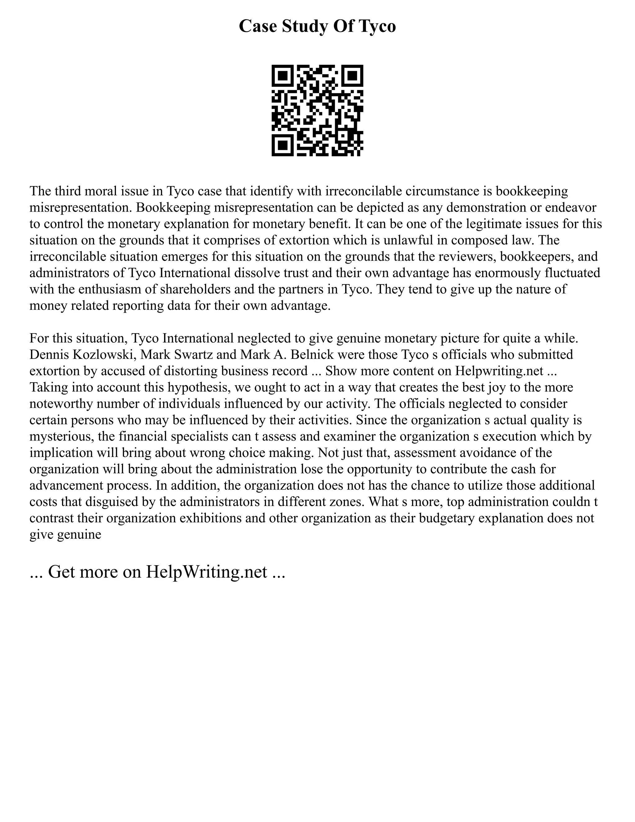 Case Study Of Tyco
The third moral issue in Tyco case that identify with irreconcilable circumstance is bookkeeping
misrepresentation. Bookkeeping misrepresentation can be depicted as any demonstration or endeavor
to control the monetary explanation for monetary benefit. It can be one of the legitimate issues for this
situation on the grounds that it comprises of extortion which is unlawful in composed law. The
irreconcilable situation emerges for this situation on the grounds that the reviewers, bookkeepers, and
administrators of Tyco International dissolve trust and their own advantage has enormously fluctuated
with the enthusiasm of shareholders and the partners in Tyco. They tend to give up the nature of
money related reporting data for their own advantage.
For this situation, Tyco International neglected to give genuine monetary picture for quite a while.
Dennis Kozlowski, Mark Swartz and Mark A. Belnick were those Tyco s officials who submitted
extortion by accused of distorting business record ... Show more content on Helpwriting.net ...
Taking into account this hypothesis, we ought to act in a way that creates the best joy to the more
noteworthy number of individuals influenced by our activity. The officials neglected to consider
certain persons who may be influenced by their activities. Since the organization s actual quality is
mysterious, the financial specialists can t assess and examiner the organization s execution which by
implication will bring about wrong choice making. Not just that, assessment avoidance of the
organization will bring about the administration lose the opportunity to contribute the cash for
advancement process. In addition, the organization does not has the chance to utilize those additional
costs that disguised by the administrators in different zones. What s more, top administration couldn t
contrast their organization exhibitions and other organization as their budgetary explanation does not
give genuine
... Get more on HelpWriting.net ...
 