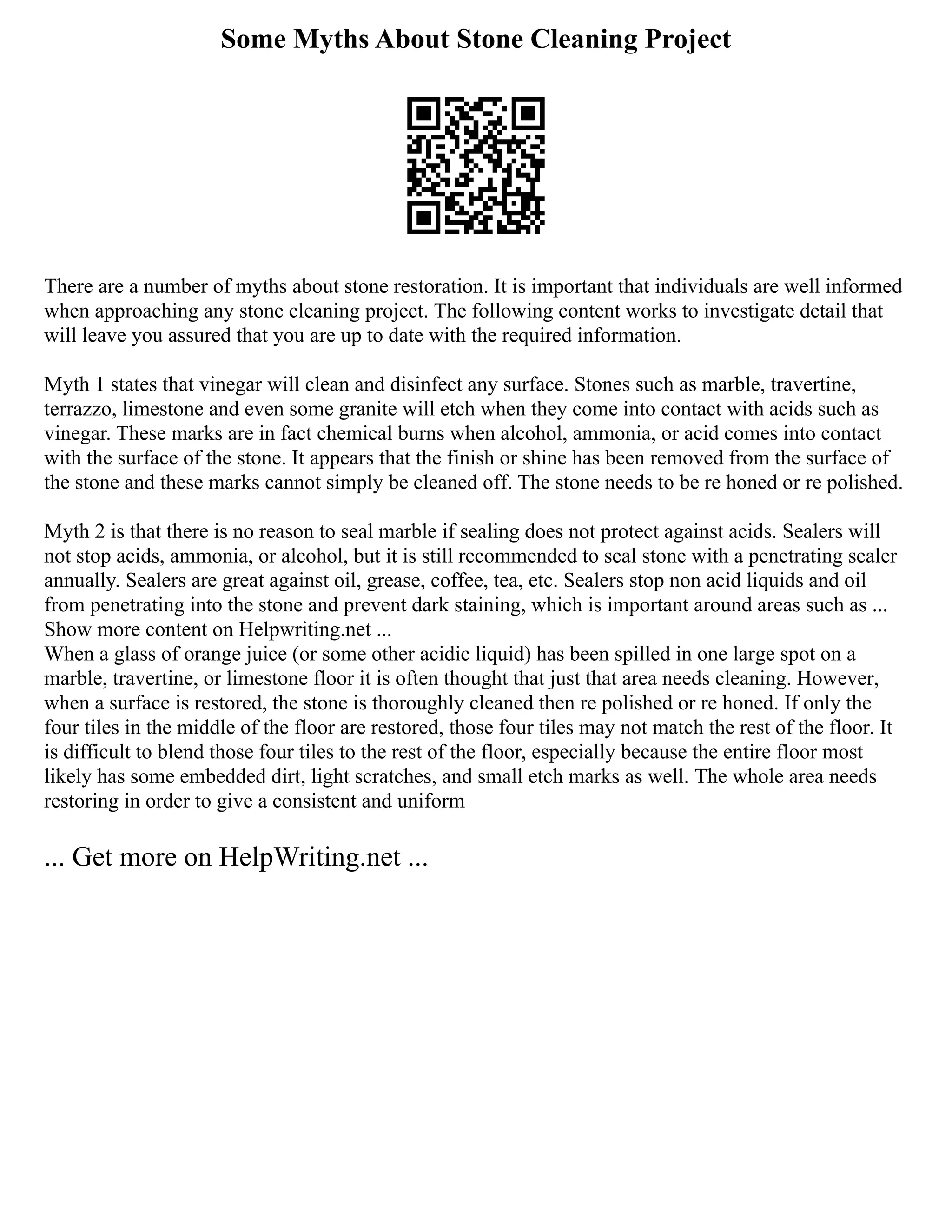 Some Myths About Stone Cleaning Project
There are a number of myths about stone restoration. It is important that individuals are well informed
when approaching any stone cleaning project. The following content works to investigate detail that
will leave you assured that you are up to date with the required information.
Myth 1 states that vinegar will clean and disinfect any surface. Stones such as marble, travertine,
terrazzo, limestone and even some granite will etch when they come into contact with acids such as
vinegar. These marks are in fact chemical burns when alcohol, ammonia, or acid comes into contact
with the surface of the stone. It appears that the finish or shine has been removed from the surface of
the stone and these marks cannot simply be cleaned off. The stone needs to be re honed or re polished.
Myth 2 is that there is no reason to seal marble if sealing does not protect against acids. Sealers will
not stop acids, ammonia, or alcohol, but it is still recommended to seal stone with a penetrating sealer
annually. Sealers are great against oil, grease, coffee, tea, etc. Sealers stop non acid liquids and oil
from penetrating into the stone and prevent dark staining, which is important around areas such as ...
Show more content on Helpwriting.net ...
When a glass of orange juice (or some other acidic liquid) has been spilled in one large spot on a
marble, travertine, or limestone floor it is often thought that just that area needs cleaning. However,
when a surface is restored, the stone is thoroughly cleaned then re polished or re honed. If only the
four tiles in the middle of the floor are restored, those four tiles may not match the rest of the floor. It
is difficult to blend those four tiles to the rest of the floor, especially because the entire floor most
likely has some embedded dirt, light scratches, and small etch marks as well. The whole area needs
restoring in order to give a consistent and uniform
... Get more on HelpWriting.net ...
 