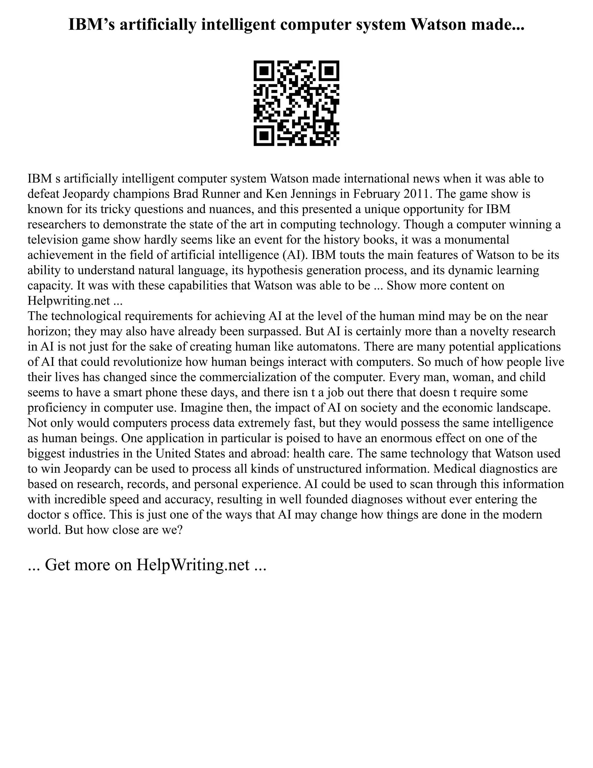 IBM’s artificially intelligent computer system Watson made...
IBM s artificially intelligent computer system Watson made international news when it was able to
defeat Jeopardy champions Brad Runner and Ken Jennings in February 2011. The game show is
known for its tricky questions and nuances, and this presented a unique opportunity for IBM
researchers to demonstrate the state of the art in computing technology. Though a computer winning a
television game show hardly seems like an event for the history books, it was a monumental
achievement in the field of artificial intelligence (AI). IBM touts the main features of Watson to be its
ability to understand natural language, its hypothesis generation process, and its dynamic learning
capacity. It was with these capabilities that Watson was able to be ... Show more content on
Helpwriting.net ...
The technological requirements for achieving AI at the level of the human mind may be on the near
horizon; they may also have already been surpassed. But AI is certainly more than a novelty research
in AI is not just for the sake of creating human like automatons. There are many potential applications
of AI that could revolutionize how human beings interact with computers. So much of how people live
their lives has changed since the commercialization of the computer. Every man, woman, and child
seems to have a smart phone these days, and there isn t a job out there that doesn t require some
proficiency in computer use. Imagine then, the impact of AI on society and the economic landscape.
Not only would computers process data extremely fast, but they would possess the same intelligence
as human beings. One application in particular is poised to have an enormous effect on one of the
biggest industries in the United States and abroad: health care. The same technology that Watson used
to win Jeopardy can be used to process all kinds of unstructured information. Medical diagnostics are
based on research, records, and personal experience. AI could be used to scan through this information
with incredible speed and accuracy, resulting in well founded diagnoses without ever entering the
doctor s office. This is just one of the ways that AI may change how things are done in the modern
world. But how close are we?
... Get more on HelpWriting.net ...
 