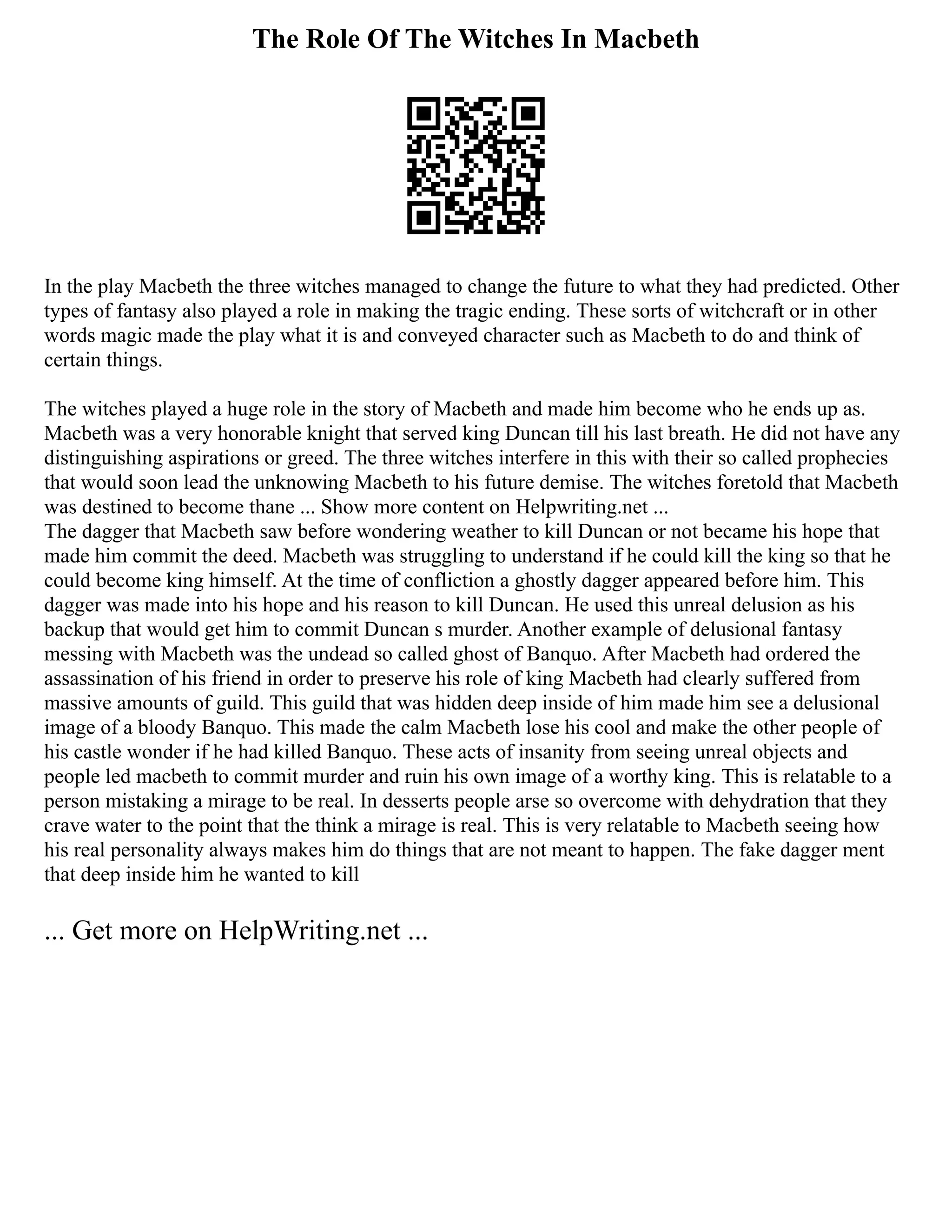 The Role Of The Witches In Macbeth
In the play Macbeth the three witches managed to change the future to what they had predicted. Other
types of fantasy also played a role in making the tragic ending. These sorts of witchcraft or in other
words magic made the play what it is and conveyed character such as Macbeth to do and think of
certain things.
The witches played a huge role in the story of Macbeth and made him become who he ends up as.
Macbeth was a very honorable knight that served king Duncan till his last breath. He did not have any
distinguishing aspirations or greed. The three witches interfere in this with their so called prophecies
that would soon lead the unknowing Macbeth to his future demise. The witches foretold that Macbeth
was destined to become thane ... Show more content on Helpwriting.net ...
The dagger that Macbeth saw before wondering weather to kill Duncan or not became his hope that
made him commit the deed. Macbeth was struggling to understand if he could kill the king so that he
could become king himself. At the time of confliction a ghostly dagger appeared before him. This
dagger was made into his hope and his reason to kill Duncan. He used this unreal delusion as his
backup that would get him to commit Duncan s murder. Another example of delusional fantasy
messing with Macbeth was the undead so called ghost of Banquo. After Macbeth had ordered the
assassination of his friend in order to preserve his role of king Macbeth had clearly suffered from
massive amounts of guild. This guild that was hidden deep inside of him made him see a delusional
image of a bloody Banquo. This made the calm Macbeth lose his cool and make the other people of
his castle wonder if he had killed Banquo. These acts of insanity from seeing unreal objects and
people led macbeth to commit murder and ruin his own image of a worthy king. This is relatable to a
person mistaking a mirage to be real. In desserts people arse so overcome with dehydration that they
crave water to the point that the think a mirage is real. This is very relatable to Macbeth seeing how
his real personality always makes him do things that are not meant to happen. The fake dagger ment
that deep inside him he wanted to kill
... Get more on HelpWriting.net ...
 