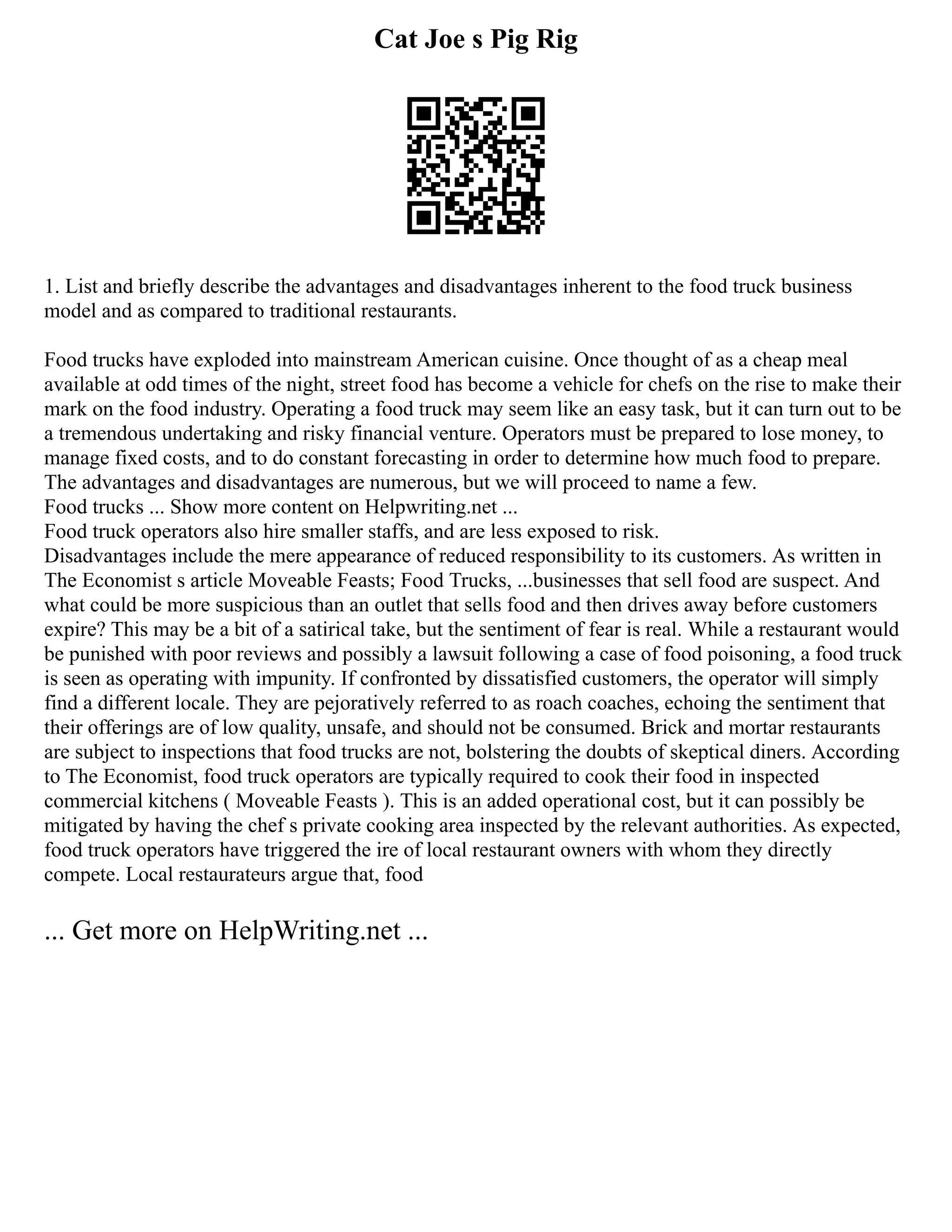 Cat Joe s Pig Rig
1. List and briefly describe the advantages and disadvantages inherent to the food truck business
model and as compared to traditional restaurants.
Food trucks have exploded into mainstream American cuisine. Once thought of as a cheap meal
available at odd times of the night, street food has become a vehicle for chefs on the rise to make their
mark on the food industry. Operating a food truck may seem like an easy task, but it can turn out to be
a tremendous undertaking and risky financial venture. Operators must be prepared to lose money, to
manage fixed costs, and to do constant forecasting in order to determine how much food to prepare.
The advantages and disadvantages are numerous, but we will proceed to name a few.
Food trucks ... Show more content on Helpwriting.net ...
Food truck operators also hire smaller staffs, and are less exposed to risk.
Disadvantages include the mere appearance of reduced responsibility to its customers. As written in
The Economist s article Moveable Feasts; Food Trucks, ...businesses that sell food are suspect. And
what could be more suspicious than an outlet that sells food and then drives away before customers
expire? This may be a bit of a satirical take, but the sentiment of fear is real. While a restaurant would
be punished with poor reviews and possibly a lawsuit following a case of food poisoning, a food truck
is seen as operating with impunity. If confronted by dissatisfied customers, the operator will simply
find a different locale. They are pejoratively referred to as roach coaches, echoing the sentiment that
their offerings are of low quality, unsafe, and should not be consumed. Brick and mortar restaurants
are subject to inspections that food trucks are not, bolstering the doubts of skeptical diners. According
to The Economist, food truck operators are typically required to cook their food in inspected
commercial kitchens ( Moveable Feasts ). This is an added operational cost, but it can possibly be
mitigated by having the chef s private cooking area inspected by the relevant authorities. As expected,
food truck operators have triggered the ire of local restaurant owners with whom they directly
compete. Local restaurateurs argue that, food
... Get more on HelpWriting.net ...
 