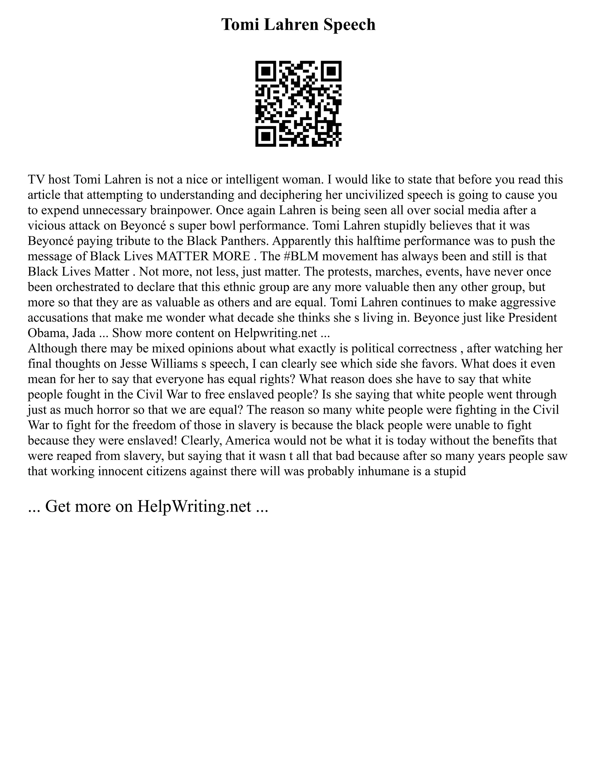 Tomi Lahren Speech
TV host Tomi Lahren is not a nice or intelligent woman. I would like to state that before you read this
article that attempting to understanding and deciphering her uncivilized speech is going to cause you
to expend unnecessary brainpower. Once again Lahren is being seen all over social media after a
vicious attack on Beyoncé s super bowl performance. Tomi Lahren stupidly believes that it was
Beyoncé paying tribute to the Black Panthers. Apparently this halftime performance was to push the
message of Black Lives MATTER MORE . The #BLM movement has always been and still is that
Black Lives Matter . Not more, not less, just matter. The protests, marches, events, have never once
been orchestrated to declare that this ethnic group are any more valuable then any other group, but
more so that they are as valuable as others and are equal. Tomi Lahren continues to make aggressive
accusations that make me wonder what decade she thinks she s living in. Beyonce just like President
Obama, Jada ... Show more content on Helpwriting.net ...
Although there may be mixed opinions about what exactly is political correctness , after watching her
final thoughts on Jesse Williams s speech, I can clearly see which side she favors. What does it even
mean for her to say that everyone has equal rights? What reason does she have to say that white
people fought in the Civil War to free enslaved people? Is she saying that white people went through
just as much horror so that we are equal? The reason so many white people were fighting in the Civil
War to fight for the freedom of those in slavery is because the black people were unable to fight
because they were enslaved! Clearly, America would not be what it is today without the benefits that
were reaped from slavery, but saying that it wasn t all that bad because after so many years people saw
that working innocent citizens against there will was probably inhumane is a stupid
... Get more on HelpWriting.net ...
 