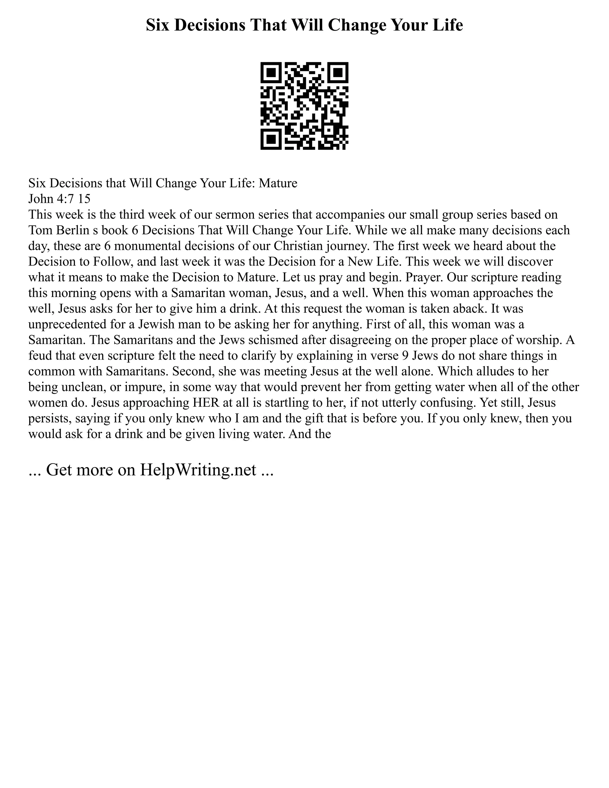 Six Decisions That Will Change Your Life
Six Decisions that Will Change Your Life: Mature
John 4:7 15
This week is the third week of our sermon series that accompanies our small group series based on
Tom Berlin s book 6 Decisions That Will Change Your Life. While we all make many decisions each
day, these are 6 monumental decisions of our Christian journey. The first week we heard about the
Decision to Follow, and last week it was the Decision for a New Life. This week we will discover
what it means to make the Decision to Mature. Let us pray and begin. Prayer. Our scripture reading
this morning opens with a Samaritan woman, Jesus, and a well. When this woman approaches the
well, Jesus asks for her to give him a drink. At this request the woman is taken aback. It was
unprecedented for a Jewish man to be asking her for anything. First of all, this woman was a
Samaritan. The Samaritans and the Jews schismed after disagreeing on the proper place of worship. A
feud that even scripture felt the need to clarify by explaining in verse 9 Jews do not share things in
common with Samaritans. Second, she was meeting Jesus at the well alone. Which alludes to her
being unclean, or impure, in some way that would prevent her from getting water when all of the other
women do. Jesus approaching HER at all is startling to her, if not utterly confusing. Yet still, Jesus
persists, saying if you only knew who I am and the gift that is before you. If you only knew, then you
would ask for a drink and be given living water. And the
... Get more on HelpWriting.net ...
 