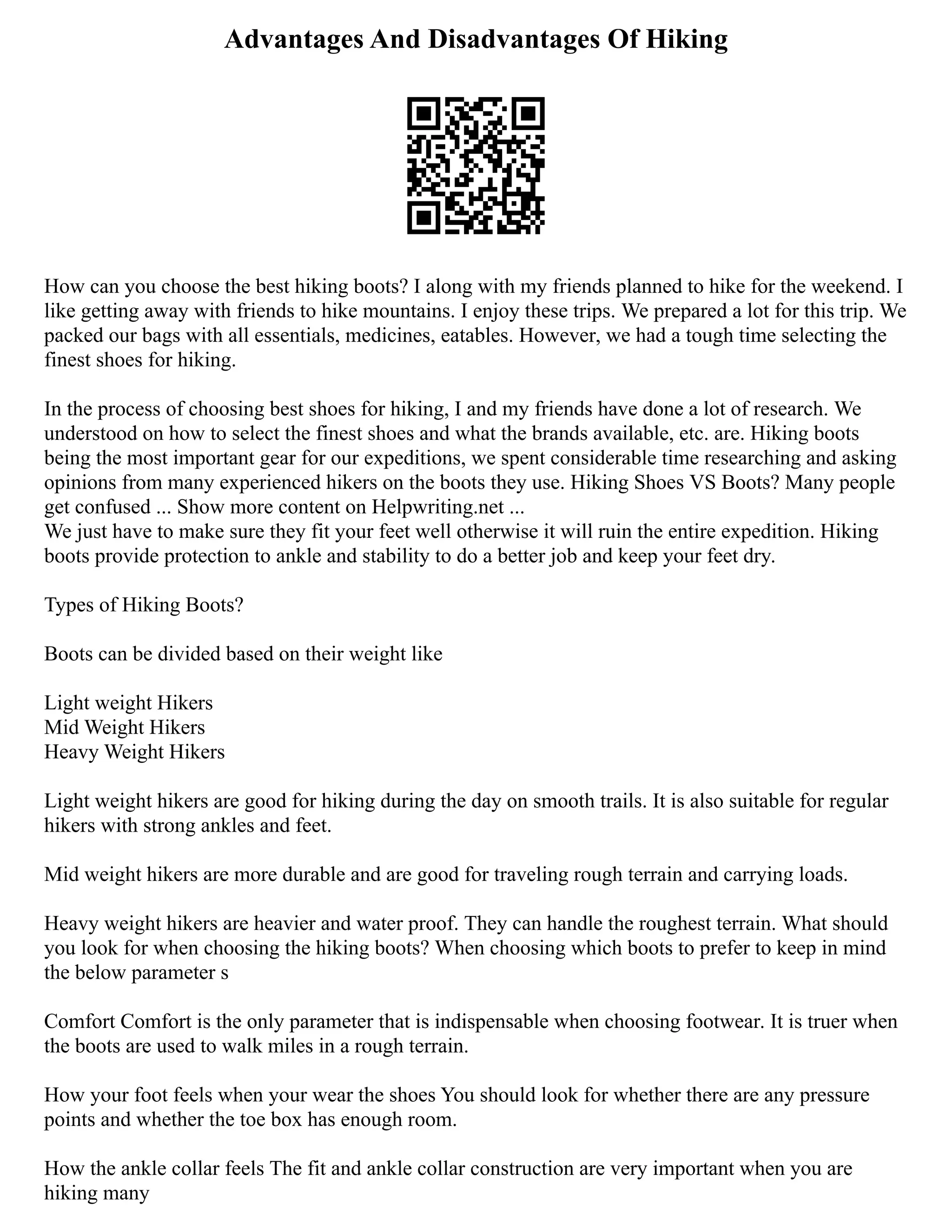 Advantages And Disadvantages Of Hiking
How can you choose the best hiking boots? I along with my friends planned to hike for the weekend. I
like getting away with friends to hike mountains. I enjoy these trips. We prepared a lot for this trip. We
packed our bags with all essentials, medicines, eatables. However, we had a tough time selecting the
finest shoes for hiking.
In the process of choosing best shoes for hiking, I and my friends have done a lot of research. We
understood on how to select the finest shoes and what the brands available, etc. are. Hiking boots
being the most important gear for our expeditions, we spent considerable time researching and asking
opinions from many experienced hikers on the boots they use. Hiking Shoes VS Boots? Many people
get confused ... Show more content on Helpwriting.net ...
We just have to make sure they fit your feet well otherwise it will ruin the entire expedition. Hiking
boots provide protection to ankle and stability to do a better job and keep your feet dry.
Types of Hiking Boots?
Boots can be divided based on their weight like
Light weight Hikers
Mid Weight Hikers
Heavy Weight Hikers
Light weight hikers are good for hiking during the day on smooth trails. It is also suitable for regular
hikers with strong ankles and feet.
Mid weight hikers are more durable and are good for traveling rough terrain and carrying loads.
Heavy weight hikers are heavier and water proof. They can handle the roughest terrain. What should
you look for when choosing the hiking boots? When choosing which boots to prefer to keep in mind
the below parameter s
Comfort Comfort is the only parameter that is indispensable when choosing footwear. It is truer when
the boots are used to walk miles in a rough terrain.
How your foot feels when your wear the shoes You should look for whether there are any pressure
points and whether the toe box has enough room.
How the ankle collar feels The fit and ankle collar construction are very important when you are
hiking many
 