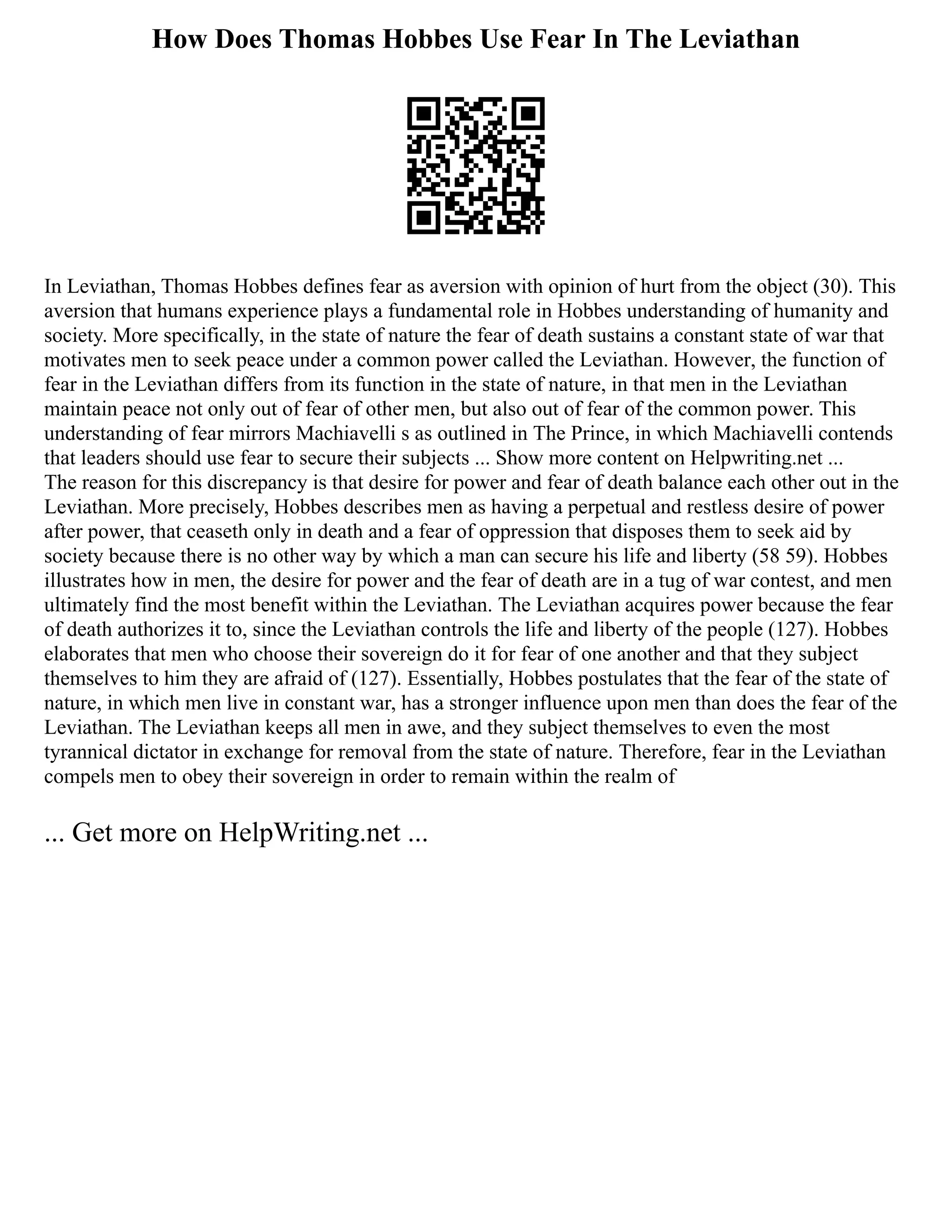 How Does Thomas Hobbes Use Fear In The Leviathan
In Leviathan, Thomas Hobbes defines fear as aversion with opinion of hurt from the object (30). This
aversion that humans experience plays a fundamental role in Hobbes understanding of humanity and
society. More specifically, in the state of nature the fear of death sustains a constant state of war that
motivates men to seek peace under a common power called the Leviathan. However, the function of
fear in the Leviathan differs from its function in the state of nature, in that men in the Leviathan
maintain peace not only out of fear of other men, but also out of fear of the common power. This
understanding of fear mirrors Machiavelli s as outlined in The Prince, in which Machiavelli contends
that leaders should use fear to secure their subjects ... Show more content on Helpwriting.net ...
The reason for this discrepancy is that desire for power and fear of death balance each other out in the
Leviathan. More precisely, Hobbes describes men as having a perpetual and restless desire of power
after power, that ceaseth only in death and a fear of oppression that disposes them to seek aid by
society because there is no other way by which a man can secure his life and liberty (58 59). Hobbes
illustrates how in men, the desire for power and the fear of death are in a tug of war contest, and men
ultimately find the most benefit within the Leviathan. The Leviathan acquires power because the fear
of death authorizes it to, since the Leviathan controls the life and liberty of the people (127). Hobbes
elaborates that men who choose their sovereign do it for fear of one another and that they subject
themselves to him they are afraid of (127). Essentially, Hobbes postulates that the fear of the state of
nature, in which men live in constant war, has a stronger influence upon men than does the fear of the
Leviathan. The Leviathan keeps all men in awe, and they subject themselves to even the most
tyrannical dictator in exchange for removal from the state of nature. Therefore, fear in the Leviathan
compels men to obey their sovereign in order to remain within the realm of
... Get more on HelpWriting.net ...
 