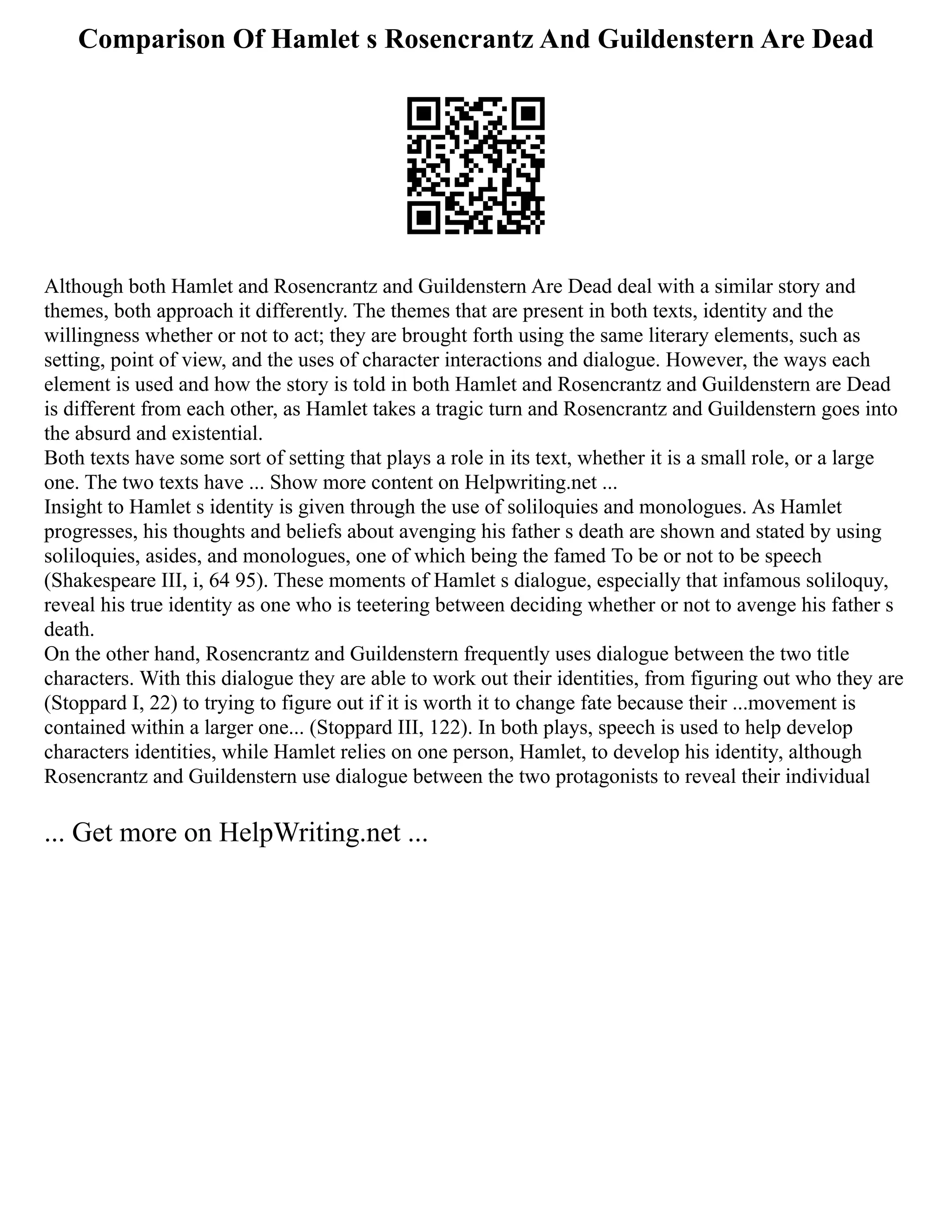 Comparison Of Hamlet s Rosencrantz And Guildenstern Are Dead
Although both Hamlet and Rosencrantz and Guildenstern Are Dead deal with a similar story and
themes, both approach it differently. The themes that are present in both texts, identity and the
willingness whether or not to act; they are brought forth using the same literary elements, such as
setting, point of view, and the uses of character interactions and dialogue. However, the ways each
element is used and how the story is told in both Hamlet and Rosencrantz and Guildenstern are Dead
is different from each other, as Hamlet takes a tragic turn and Rosencrantz and Guildenstern goes into
the absurd and existential.
Both texts have some sort of setting that plays a role in its text, whether it is a small role, or a large
one. The two texts have ... Show more content on Helpwriting.net ...
Insight to Hamlet s identity is given through the use of soliloquies and monologues. As Hamlet
progresses, his thoughts and beliefs about avenging his father s death are shown and stated by using
soliloquies, asides, and monologues, one of which being the famed To be or not to be speech
(Shakespeare III, i, 64 95). These moments of Hamlet s dialogue, especially that infamous soliloquy,
reveal his true identity as one who is teetering between deciding whether or not to avenge his father s
death.
On the other hand, Rosencrantz and Guildenstern frequently uses dialogue between the two title
characters. With this dialogue they are able to work out their identities, from figuring out who they are
(Stoppard I, 22) to trying to figure out if it is worth it to change fate because their ...movement is
contained within a larger one... (Stoppard III, 122). In both plays, speech is used to help develop
characters identities, while Hamlet relies on one person, Hamlet, to develop his identity, although
Rosencrantz and Guildenstern use dialogue between the two protagonists to reveal their individual
... Get more on HelpWriting.net ...
 