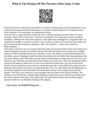 What Is The Purpose Of The Narrative Once Upon A Time
Humans tell stories to themselves and others as a means of making sense of their world and as a way
to promote learning and spread information, or to simply entertain themselves. Completed stories
show evidence of two main parts: an underlying structure
(how the story is organized) that contains the story s intrinsic meaning and, then, there is a lesser
meaning, which is the way the story s structure is presented in the words and symbols, including
metaphors. Although the events that compose a story (plot) may not happen in a sequential order, it is
important for people or a culture to create a story in such a way that it will construct their reality and
give meaning to their subjective experience. Thus, The Narrative ... Show more content on
Helpwriting.net ...
Once upon a time there was an evening where the winds were strong and the streets were lonely and a
mother attempted to put her new infant to sleep. Soon after leaving the nursery, there was a sudden
upheaval in the household coming out of the baby s room. The mother was puzzled and alarmed by
her infant s outcry. Needing to soothe her baby, the mother took her child to the closest pharmacy that
was open 24hours a day. When they arrived, mother stumbled upon a young man who was wise, way
before his age. With ease, he guided the frantic mother into a long aisle. There, the anguished mother
found herself unable to make sense of what was around her because there was just so much from
which to choose and far too many aisles to wander through with a crying child. Once again, the man
diligently directed her, this time to an unknown product. The wise man, faded into the background, as
the mother stepped forward and looked with doubt and curiosity at this strange and mysterious
product. The mom s eyes settle on a visual metaphor that she found on this obscure product. The
mother saw on the blue box a female figure holding an infant in her arms, while she gracefully held
the infant s head with the palm of her right hand. The tired mother noticed that the female figure
pictured on the box was blissfully looking at the sleeping
... Get more on HelpWriting.net ...
 