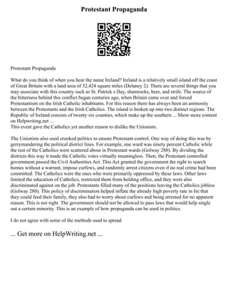 Protestant Propaganda
Protestant Propaganda
What do you think of when you hear the name Ireland? Ireland is a relatively small island off the coast
of Great Britain with a land area of 32,424 square miles (Delaney 2). There are several things that you
may associate with this country such as St. Patrick s Day, shamrocks, beer, and strife. The source of
the bitterness behind this conflict began centuries ago, when Britain came over and forced
Protestantism on the Irish Catholic inhabitants. For this reason there has always been an animosity
between the Protestants and the Irish Catholics. The island is broken up into two distinct regions. The
Republic of Ireland consists of twenty six counties, which make up the southern ... Show more content
on Helpwriting.net ...
This event gave the Catholics yet another reason to dislike the Unionists.
The Unionists also used crooked politics to ensure Protestant control. One way of doing this was by
gerrymandering the political district lines. For example, one ward was ninety percent Catholic while
the rest of the Catholics were scattered about in Protestant wards (Golway 280). By dividing the
districts this way it made the Catholic votes virtually meaningless. Then, the Protestant controlled
government passed the Civil Authorities Act. This Act granted the government the right to search
homes without a warrant, impose curfews, and randomly arrest citizens even if no real crime had been
committed. The Catholics were the ones who were primarily oppressed by these laws. Other laws
limited the education of Catholics, restricted them from holding office, and they were also
discriminated against on the job. Protestants filled many of the positions leaving the Catholics jobless
(Golway 280). This policy of discrimination helped inflate the already high poverty rate in Ire that
they could feed their family, they also had to worry about curfews and being arrested for no apparent
reason. This is not right. The government should not be allowed to pass laws that would help single
out a certain minority. This is an example of how propaganda can be used in politics.
I do not agree with some of the methods used to spread
... Get more on HelpWriting.net ...
 