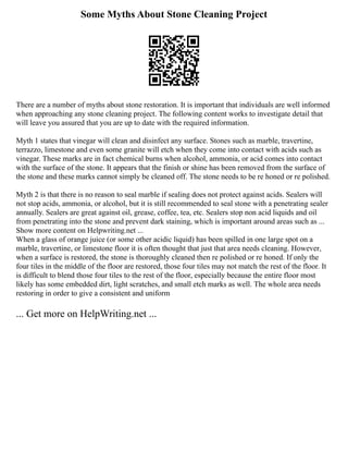 Some Myths About Stone Cleaning Project
There are a number of myths about stone restoration. It is important that individuals are well informed
when approaching any stone cleaning project. The following content works to investigate detail that
will leave you assured that you are up to date with the required information.
Myth 1 states that vinegar will clean and disinfect any surface. Stones such as marble, travertine,
terrazzo, limestone and even some granite will etch when they come into contact with acids such as
vinegar. These marks are in fact chemical burns when alcohol, ammonia, or acid comes into contact
with the surface of the stone. It appears that the finish or shine has been removed from the surface of
the stone and these marks cannot simply be cleaned off. The stone needs to be re honed or re polished.
Myth 2 is that there is no reason to seal marble if sealing does not protect against acids. Sealers will
not stop acids, ammonia, or alcohol, but it is still recommended to seal stone with a penetrating sealer
annually. Sealers are great against oil, grease, coffee, tea, etc. Sealers stop non acid liquids and oil
from penetrating into the stone and prevent dark staining, which is important around areas such as ...
Show more content on Helpwriting.net ...
When a glass of orange juice (or some other acidic liquid) has been spilled in one large spot on a
marble, travertine, or limestone floor it is often thought that just that area needs cleaning. However,
when a surface is restored, the stone is thoroughly cleaned then re polished or re honed. If only the
four tiles in the middle of the floor are restored, those four tiles may not match the rest of the floor. It
is difficult to blend those four tiles to the rest of the floor, especially because the entire floor most
likely has some embedded dirt, light scratches, and small etch marks as well. The whole area needs
restoring in order to give a consistent and uniform
... Get more on HelpWriting.net ...
 