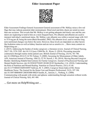 Elder Assessment Paper
Elder Assessment Findings General Assessment General assessment of Mr. McKay raises a few red
flags that may indicate potential elder mistreatment. Dried stool and dirty sheets are noted on more
than one occasion. This reveals that Mr. McKay is not getting adequate and timely care and the care
takers are neglecting to tend to him on a more frequent basis. Pre albumin and albumin are used to
interpret individual s nutritional status. Mr. McKay s pre albumin was within a normal range with 16.0
to 35.0 mg per dL being the norm (Beck Rosenthal, 2002). His albumin level, used to monitor long
term nutritional changes was below the norm. However, these levels are dependent on other factors
like hydration status as well as kidney function and are not as sensitive to ... Show more content on
Helpwriting.net ...
J. (2015). Addressing the burden of stroke caregivers: a literature review. Journal of Clinical Nursing,
24(17 18), 2376 2382. doi:10.1111/jocn.12884 De, D., Wynn, E. (2014). Preventing muscular
contractures through routine stroke patient care. British Journal of Nursing, 23(14), 781 786.
doi:10.12968/bjon.2014.23.14.781 Fulmer, T. (2008). Screening for Mistreatment of Older Adults.
AJN, American Journal of Nursing, 108(12), 52 59. Sorrell, J. M. (2014). Moving Beyond Caregiver
Burden: Identifying Helpful Interventions for Family Caregivers. Journal of Psychosocial Nursing and
Mental Health Services. doi:10.3928/02793695 20140128 05 Stechmiller, J. K. (2010). Understanding
the Role of Nutrition and Wound Healing. Nutrition in Clinical Practice, 25(1), 61 68.
doi:10.1177/0884533609358997 Sullivan, M. T. (2003). Caregiver Strain Index (CSI). Home
Healthcare Nurse: The Journal for the Home Care and Hospice Professional, 21(3), 197 198.
doi:10.1097/00004045 200303000 00024 Sundin, K., Jansson, L., Norberg, A. (2000).
Communicating with people with stroke and aphasia: understanding through sensation without words.
Journal of Clinical Nursing, 9(4), 481 488.
... Get more on HelpWriting.net ...
 