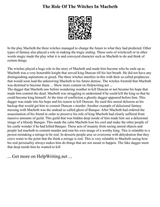 The Role Of The Witches In Macbeth
In the play Macbeth the three witches managed to change the future to what they had predicted. Other
types of fantasy also played a role in making the tragic ending. These sorts of witchcraft or in other
words magic made the play what it is and conveyed character such as Macbeth to do and think of
certain things.
The witches played a huge role in the story of Macbeth and made him become who he ends up as.
Macbeth was a very honorable knight that served king Duncan till his last breath. He did not have any
distinguishing aspirations or greed. The three witches interfere in this with their so called prophecies
that would soon lead the unknowing Macbeth to his future demise. The witches foretold that Macbeth
was destined to become thane ... Show more content on Helpwriting.net ...
The dagger that Macbeth saw before wondering weather to kill Duncan or not became his hope that
made him commit the deed. Macbeth was struggling to understand if he could kill the king so that he
could become king himself. At the time of confliction a ghostly dagger appeared before him. This
dagger was made into his hope and his reason to kill Duncan. He used this unreal delusion as his
backup that would get him to commit Duncan s murder. Another example of delusional fantasy
messing with Macbeth was the undead so called ghost of Banquo. After Macbeth had ordered the
assassination of his friend in order to preserve his role of king Macbeth had clearly suffered from
massive amounts of guild. This guild that was hidden deep inside of him made him see a delusional
image of a bloody Banquo. This made the calm Macbeth lose his cool and make the other people of
his castle wonder if he had killed Banquo. These acts of insanity from seeing unreal objects and
people led macbeth to commit murder and ruin his own image of a worthy king. This is relatable to a
person mistaking a mirage to be real. In desserts people arse so overcome with dehydration that they
crave water to the point that the think a mirage is real. This is very relatable to Macbeth seeing how
his real personality always makes him do things that are not meant to happen. The fake dagger ment
that deep inside him he wanted to kill
... Get more on HelpWriting.net ...
 