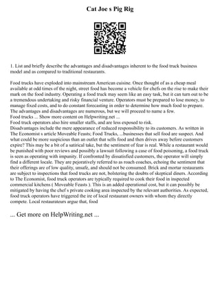 Cat Joe s Pig Rig
1. List and briefly describe the advantages and disadvantages inherent to the food truck business
model and as compared to traditional restaurants.
Food trucks have exploded into mainstream American cuisine. Once thought of as a cheap meal
available at odd times of the night, street food has become a vehicle for chefs on the rise to make their
mark on the food industry. Operating a food truck may seem like an easy task, but it can turn out to be
a tremendous undertaking and risky financial venture. Operators must be prepared to lose money, to
manage fixed costs, and to do constant forecasting in order to determine how much food to prepare.
The advantages and disadvantages are numerous, but we will proceed to name a few.
Food trucks ... Show more content on Helpwriting.net ...
Food truck operators also hire smaller staffs, and are less exposed to risk.
Disadvantages include the mere appearance of reduced responsibility to its customers. As written in
The Economist s article Moveable Feasts; Food Trucks, ...businesses that sell food are suspect. And
what could be more suspicious than an outlet that sells food and then drives away before customers
expire? This may be a bit of a satirical take, but the sentiment of fear is real. While a restaurant would
be punished with poor reviews and possibly a lawsuit following a case of food poisoning, a food truck
is seen as operating with impunity. If confronted by dissatisfied customers, the operator will simply
find a different locale. They are pejoratively referred to as roach coaches, echoing the sentiment that
their offerings are of low quality, unsafe, and should not be consumed. Brick and mortar restaurants
are subject to inspections that food trucks are not, bolstering the doubts of skeptical diners. According
to The Economist, food truck operators are typically required to cook their food in inspected
commercial kitchens ( Moveable Feasts ). This is an added operational cost, but it can possibly be
mitigated by having the chef s private cooking area inspected by the relevant authorities. As expected,
food truck operators have triggered the ire of local restaurant owners with whom they directly
compete. Local restaurateurs argue that, food
... Get more on HelpWriting.net ...
 