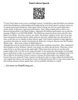 Tomi Lahren Speech
TV host Tomi Lahren is not a nice or intelligent woman. I would like to state that before you read this
article that attempting to understanding and deciphering her uncivilized speech is going to cause you
to expend unnecessary brainpower. Once again Lahren is being seen all over social media after a
vicious attack on Beyoncé s super bowl performance. Tomi Lahren stupidly believes that it was
Beyoncé paying tribute to the Black Panthers. Apparently this halftime performance was to push the
message of Black Lives MATTER MORE . The #BLM movement has always been and still is that
Black Lives Matter . Not more, not less, just matter. The protests, marches, events, have never once
been orchestrated to declare that this ethnic group are any more valuable then any other group, but
more so that they are as valuable as others and are equal. Tomi Lahren continues to make aggressive
accusations that make me wonder what decade she thinks she s living in. Beyonce just like President
Obama, Jada ... Show more content on Helpwriting.net ...
Although there may be mixed opinions about what exactly is political correctness , after watching her
final thoughts on Jesse Williams s speech, I can clearly see which side she favors. What does it even
mean for her to say that everyone has equal rights? What reason does she have to say that white
people fought in the Civil War to free enslaved people? Is she saying that white people went through
just as much horror so that we are equal? The reason so many white people were fighting in the Civil
War to fight for the freedom of those in slavery is because the black people were unable to fight
because they were enslaved! Clearly, America would not be what it is today without the benefits that
were reaped from slavery, but saying that it wasn t all that bad because after so many years people saw
that working innocent citizens against there will was probably inhumane is a stupid
... Get more on HelpWriting.net ...
 