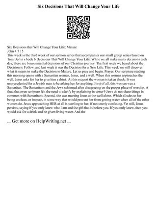 Six Decisions That Will Change Your Life
Six Decisions that Will Change Your Life: Mature
John 4:7 15
This week is the third week of our sermon series that accompanies our small group series based on
Tom Berlin s book 6 Decisions That Will Change Your Life. While we all make many decisions each
day, these are 6 monumental decisions of our Christian journey. The first week we heard about the
Decision to Follow, and last week it was the Decision for a New Life. This week we will discover
what it means to make the Decision to Mature. Let us pray and begin. Prayer. Our scripture reading
this morning opens with a Samaritan woman, Jesus, and a well. When this woman approaches the
well, Jesus asks for her to give him a drink. At this request the woman is taken aback. It was
unprecedented for a Jewish man to be asking her for anything. First of all, this woman was a
Samaritan. The Samaritans and the Jews schismed after disagreeing on the proper place of worship. A
feud that even scripture felt the need to clarify by explaining in verse 9 Jews do not share things in
common with Samaritans. Second, she was meeting Jesus at the well alone. Which alludes to her
being unclean, or impure, in some way that would prevent her from getting water when all of the other
women do. Jesus approaching HER at all is startling to her, if not utterly confusing. Yet still, Jesus
persists, saying if you only knew who I am and the gift that is before you. If you only knew, then you
would ask for a drink and be given living water. And the
... Get more on HelpWriting.net ...
 