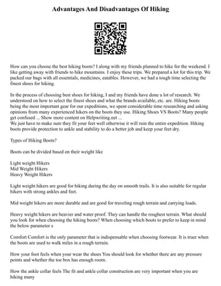 Advantages And Disadvantages Of Hiking
How can you choose the best hiking boots? I along with my friends planned to hike for the weekend. I
like getting away with friends to hike mountains. I enjoy these trips. We prepared a lot for this trip. We
packed our bags with all essentials, medicines, eatables. However, we had a tough time selecting the
finest shoes for hiking.
In the process of choosing best shoes for hiking, I and my friends have done a lot of research. We
understood on how to select the finest shoes and what the brands available, etc. are. Hiking boots
being the most important gear for our expeditions, we spent considerable time researching and asking
opinions from many experienced hikers on the boots they use. Hiking Shoes VS Boots? Many people
get confused ... Show more content on Helpwriting.net ...
We just have to make sure they fit your feet well otherwise it will ruin the entire expedition. Hiking
boots provide protection to ankle and stability to do a better job and keep your feet dry.
Types of Hiking Boots?
Boots can be divided based on their weight like
Light weight Hikers
Mid Weight Hikers
Heavy Weight Hikers
Light weight hikers are good for hiking during the day on smooth trails. It is also suitable for regular
hikers with strong ankles and feet.
Mid weight hikers are more durable and are good for traveling rough terrain and carrying loads.
Heavy weight hikers are heavier and water proof. They can handle the roughest terrain. What should
you look for when choosing the hiking boots? When choosing which boots to prefer to keep in mind
the below parameter s
Comfort Comfort is the only parameter that is indispensable when choosing footwear. It is truer when
the boots are used to walk miles in a rough terrain.
How your foot feels when your wear the shoes You should look for whether there are any pressure
points and whether the toe box has enough room.
How the ankle collar feels The fit and ankle collar construction are very important when you are
hiking many
 