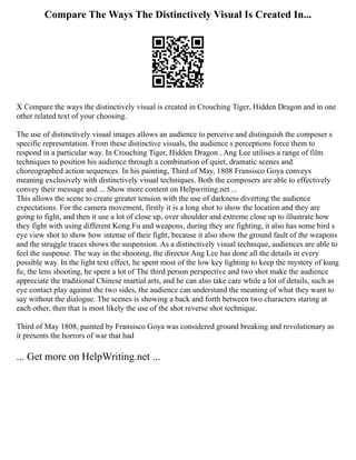 Compare The Ways The Distinctively Visual Is Created In...
X Compare the ways the distinctively visual is created in Crouching Tiger, Hidden Dragon and in one
other related text of your choosing.
The use of distinctively visual images allows an audience to perceive and distinguish the composer s
specific representation. From these distinctive visuals, the audience s perceptions force them to
respond in a particular way. In Crouching Tiger, Hidden Dragon , Ang Lee utilises a range of film
techniques to position his audience through a combination of quiet, dramatic scenes and
choreographed action sequences. In his painting, Third of May, 1808 Fransisco Goya conveys
meaning exclusively with distinctively visual techniques. Both the composers are able to effectively
convey their message and ... Show more content on Helpwriting.net ...
This allows the scene to create greater tension with the use of darkness diverting the audience
expectations. For the camera movement, firstly it is a long shot to show the location and they are
going to fight, and then it use a lot of close up, over shoulder and extreme close up to illustrate how
they fight with using different Kong Fu and weapons, during they are fighting, it also has some bird s
eye view shot to show how intense of their fight, because it also show the ground fault of the weapons
and the struggle traces shows the suspension. As a distinctively visual technique, audiences are able to
feel the suspense. The way in the shooting, the director Ang Lee has done all the details in every
possible way. In the light text effect, he spent most of the low key lighting to keep the mystery of kung
fu; the lens shooting, he spent a lot of The third person perspective and two shot make the audience
appreciate the traditional Chinese martial arts, and he can also take care while a lot of details, such as
eye contact play against the two sides, the audience can understand the meaning of what they want to
say without the dialogue. The scenes is showing a back and forth between two characters staring at
each other, then that is most likely the use of the shot reverse shot technique.
Third of May 1808, painted by Fransisco Goya was considered ground breaking and revolutionary as
it presents the horrors of war that had
... Get more on HelpWriting.net ...
 