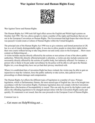 War Against Terror and Human Rights Essay
War Against Terror and Human Rights
The Human Rights Act 1998 took full legal effect across the English and Welsh legal systems on
October 2nd 1998. The Act, allows people to claim a number of the rights and freedoms that are set
out in the European Convention on Human Rights. The Government had high hopes that when the act
was passed it would create a Culture of Human Rights within the United Kingdom.
The principal aim of the Human Rights Act 1998 was to give statutory and formal protection in UK
law to a set of clearly distinguishable rights. It was also to allow people to claim their rights before
their own courts without having to take long drawn out and costly cases to the European ... Show more
content on Helpwriting.net ...
A victim includes anyone directly affected by the actions or non actions of one of the above public
authorities. Whilst this directly affected principle is absolute, a victim can also include someone not
necessarily directly affected by the actions of a public body, but indirectly affected. For instance, a
person who is likely to be put under surveillance by the police will be able to call upon the Human
Rights Act, even though they have not yet had their privacy interfered with.
Where it is established that a Convention Right has been violated, the victim may be able to gain an
injunction to stop the violation, force the public authority to take action, take judicial review
proceedings or obtain damages and compensation.
The Human Rights Act affects the different types of legislation in a number of ways. Primary
legislation, which is Parliamentary Statute, the most sacred type of English law, has to be bought into
accordance with the Convention Rights. If primary legislation does not comply with the Convention
Rights then a Declaration of Incompatibility is issued. This can only be given by the higher courts and
allows the offending legislation to be changed and put inline with the Convention Rights easily and
quickly. If a statement is not issued, then the case proceeds to the European Court of Human Rights.
Common Law is
... Get more on HelpWriting.net ...
 
