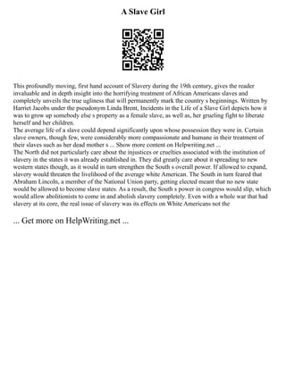 A Slave Girl
This profoundly moving, first hand account of Slavery during the 19th century, gives the reader
invaluable and in depth insight into the horrifying treatment of African Americans slaves and
completely unveils the true ugliness that will permanently mark the country s beginnings. Written by
Harriet Jacobs under the pseudonym Linda Brent, Incidents in the Life of a Slave Girl depicts how it
was to grow up somebody else s property as a female slave, as well as, her grueling fight to liberate
herself and her children.
The average life of a slave could depend significantly upon whose possession they were in. Certain
slave owners, though few, were considerably more compassionate and humane in their treatment of
their slaves such as her dead mother s ... Show more content on Helpwriting.net ...
The North did not particularly care about the injustices or cruelties associated with the institution of
slavery in the states it was already established in. They did greatly care about it spreading to new
western states though, as it would in turn strengthen the South s overall power. If allowed to expand,
slavery would threaten the livelihood of the average white American. The South in turn feared that
Abraham Lincoln, a member of the National Union party, getting elected meant that no new state
would be allowed to become slave states. As a result, the South s power in congress would slip, which
would allow abolitionists to come in and abolish slavery completely. Even with a whole war that had
slavery at its core, the real issue of slavery was its effects on White Americans not the
... Get more on HelpWriting.net ...
 