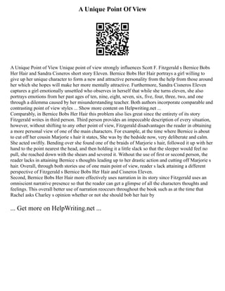 A Unique Point Of View
A Unique Point of View Unique point of view strongly influences Scott F. Fitzgerald s Bernice Bobs
Her Hair and Sandra Cisneros short story Eleven. Bernice Bobs Her Hair portrays a girl willing to
give up her unique character to form a new and attractive personality from the help from those around
her which she hopes will make her more mentally attractive. Furthermore, Sandra Cisneros Eleven
captures a girl emotionally unsettled who observes in herself that while she turns eleven, she also
portrays emotions from her past ages of ten, nine, eight, seven, six, five, four, three, two, and one
through a dilemma caused by her misunderstanding teacher. Both authors incorporate comparable and
contrasting point of view styles ... Show more content on Helpwriting.net ...
Comparably, in Bernice Bobs Her Hair this problem also lies great since the entirety of its story
Fitzgerald writes in third person. Third person provides an impeccable description of every situation,
however, without shifting to any other point of view, Fitzgerald disadvantages the reader in obtaining
a more personal view of one of the main characters. For example, at the time where Bernice is about
to cut off her cousin Marjorie s hair it states, She was by the bedside now, very deliberate and calm.
She acted swiftly. Bending over she found one of the braids of Marjorie s hair, followed it up with her
hand to the point nearest the head, and then holding it a little slack so that the sleeper would feel no
pull, she reached down with the shears and severed it. Without the use of first or second person, the
reader lacks in attaining Bernice s thoughts leading up to her drastic action and cutting off Marjorie s
hair. Overall, through both stories use of one main point of view, reader s lack attaining a different
perspective of Fitzgerald s Bernice Bobs Her Hair and Cisneros Eleven.
Second, Bernice Bobs Her Hair more effectively uses narration in its story since Fitzgerald uses an
omniscient narrative presence so that the reader can get a glimpse of all the characters thoughts and
feelings. This overall better use of narration reoccurs throughout the book such as at the time that
Rachel asks Charley s opinion whether or not she should bob her hair by
... Get more on HelpWriting.net ...
 